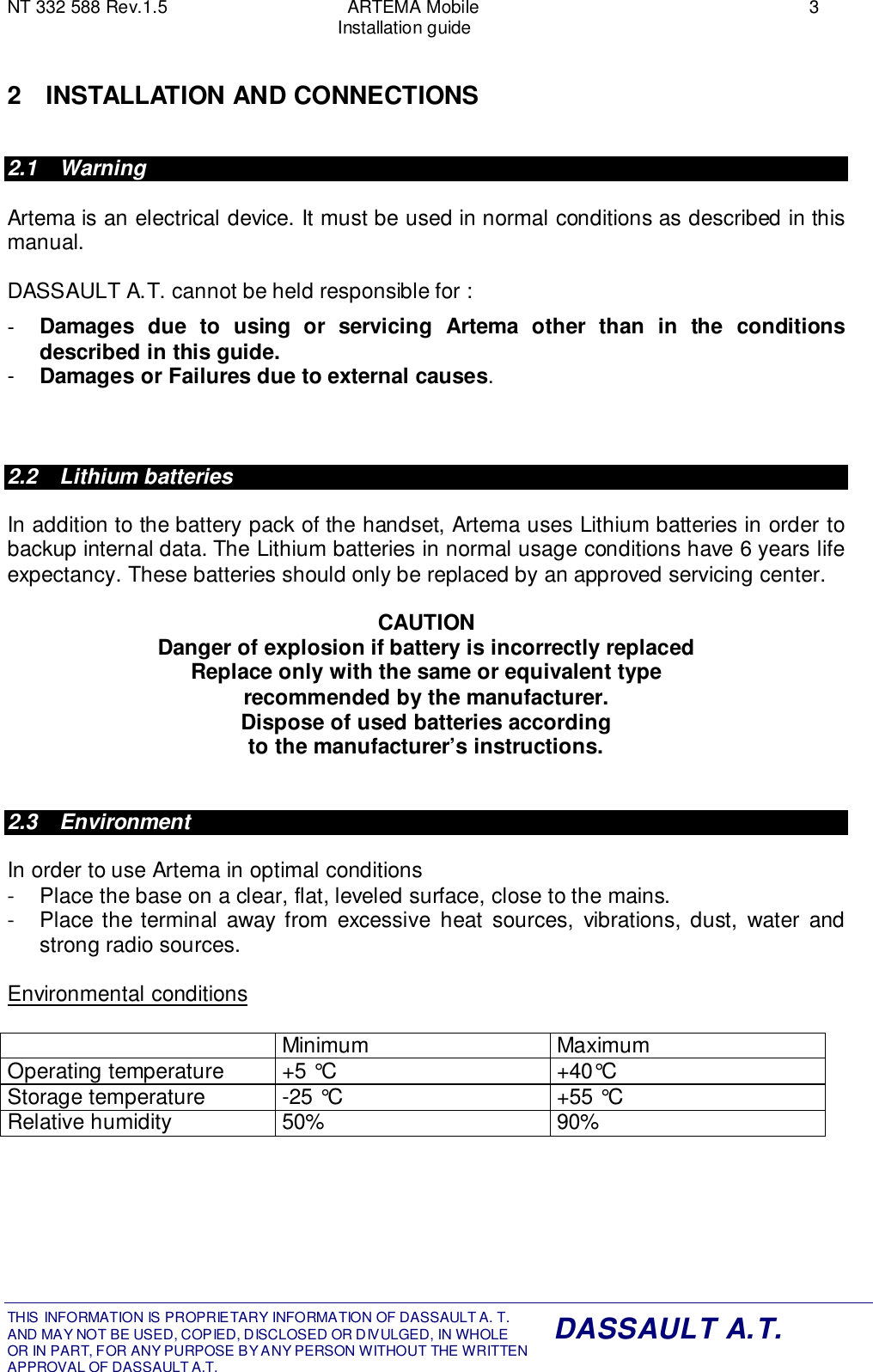 NT 332 588 Rev.1.5 ARTEMA Mobile 3Installation guideTHIS INFORMATION IS PROPRIETARY INFORMATION OF DASSAULT A. T. AND MAY NOT BE USED, COPIED, DISCLOSED OR DIVULGED, IN WHOLEOR IN PART, FOR ANY PURPOSE BY ANY PERSON WITHOUT THE WRITTENAPPROVAL OF DASSAULT A.T.DASSAULT A.T.2 INSTALLATION AND CONNECTIONS2.1 WarningArtema is an electrical device. It must be used in normal conditions as described in thismanual.DASSAULT A.T. cannot be held responsible for :-  Damages due to using or servicing Artema other than in the conditionsdescribed in this guide.-  Damages or Failures due to external causes.2.2 Lithium batteriesIn addition to the battery pack of the handset, Artema uses Lithium batteries in order tobackup internal data. The Lithium batteries in normal usage conditions have 6 years lifeexpectancy. These batteries should only be replaced by an approved servicing center.CAUTIONDanger of explosion if battery is incorrectly replacedReplace only with the same or equivalent typerecommended by the manufacturer.Dispose of used batteries accordingto the manufacturer’s instructions.2.3 EnvironmentIn order to use Artema in optimal conditions-  Place the base on a clear, flat, leveled surface, close to the mains.-  Place the terminal away from excessive heat sources, vibrations, dust, water andstrong radio sources.Environmental conditionsMinimum MaximumOperating temperature +5 °C +40°CStorage temperature -25 °C +55 °CRelative humidity 50% 90%