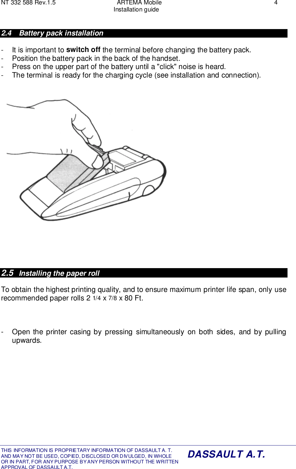 NT 332 588 Rev.1.5 ARTEMA Mobile 4Installation guideTHIS INFORMATION IS PROPRIETARY INFORMATION OF DASSAULT A. T. AND MAY NOT BE USED, COPIED, DISCLOSED OR DIVULGED, IN WHOLEOR IN PART, FOR ANY PURPOSE BY ANY PERSON WITHOUT THE WRITTENAPPROVAL OF DASSAULT A.T.DASSAULT A.T.2.4  Battery pack installation-  It is important to switch off the terminal before changing the battery pack.-  Position the battery pack in the back of the handset.-  Press on the upper part of the battery until a &quot;click&quot; noise is heard.-  The terminal is ready for the charging cycle (see installation and connection).2.5  Installing the paper rollTo obtain the highest printing quality, and to ensure maximum printer life span, only userecommended paper rolls 2 1/4 x 7/8 x 80 Ft.-  Open the printer casing by pressing simultaneously on both sides, and by pullingupwards.