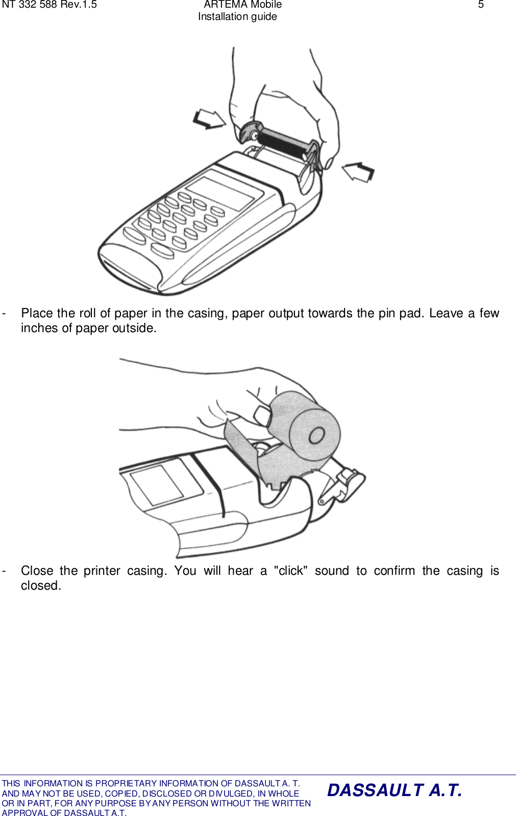 NT 332 588 Rev.1.5 ARTEMA Mobile 5Installation guideTHIS INFORMATION IS PROPRIETARY INFORMATION OF DASSAULT A. T. AND MAY NOT BE USED, COPIED, DISCLOSED OR DIVULGED, IN WHOLEOR IN PART, FOR ANY PURPOSE BY ANY PERSON WITHOUT THE WRITTENAPPROVAL OF DASSAULT A.T.DASSAULT A.T.-  Place the roll of paper in the casing, paper output towards the pin pad. Leave a fewinches of paper outside.-  Close the printer casing. You will hear a &quot;click&quot; sound to confirm the casing isclosed.