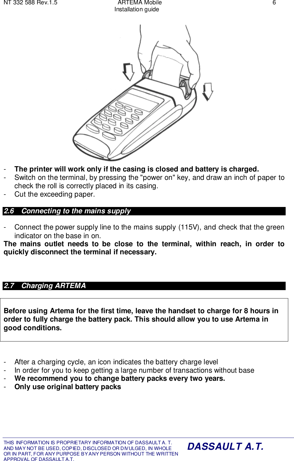 NT 332 588 Rev.1.5 ARTEMA Mobile 6Installation guideTHIS INFORMATION IS PROPRIETARY INFORMATION OF DASSAULT A. T. AND MAY NOT BE USED, COPIED, DISCLOSED OR DIVULGED, IN WHOLEOR IN PART, FOR ANY PURPOSE BY ANY PERSON WITHOUT THE WRITTENAPPROVAL OF DASSAULT A.T.DASSAULT A.T.-  The printer will work only if the casing is closed and battery is charged.-  Switch on the terminal, by pressing the &quot;power on&quot; key, and draw an inch of paper tocheck the roll is correctly placed in its casing.-  Cut the exceeding paper.2.6  Connecting to the mains supply-  Connect the power supply line to the mains supply (115V), and check that the greenindicator on the base in on.The mains outlet needs to be close to the terminal, within reach, in order toquickly disconnect the terminal if necessary.2.7 Charging ARTEMABefore using Artema for the first time, leave the handset to charge for 8 hours inorder to fully charge the battery pack. This should allow you to use Artema ingood conditions.-  After a charging cycle, an icon indicates the battery charge level-  In order for you to keep getting a large number of transactions without base-  We recommend you to change battery packs every two years.-  Only use original battery packs