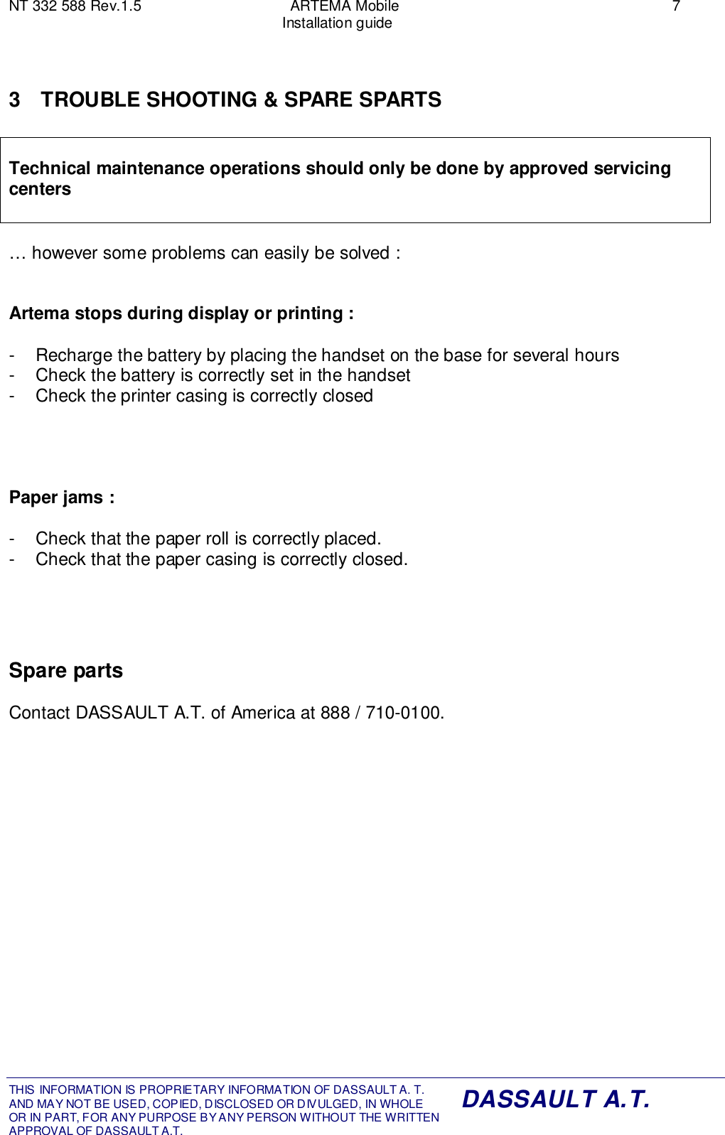 NT 332 588 Rev.1.5 ARTEMA Mobile 7Installation guideTHIS INFORMATION IS PROPRIETARY INFORMATION OF DASSAULT A. T. AND MAY NOT BE USED, COPIED, DISCLOSED OR DIVULGED, IN WHOLEOR IN PART, FOR ANY PURPOSE BY ANY PERSON WITHOUT THE WRITTENAPPROVAL OF DASSAULT A.T.DASSAULT A.T.3  TROUBLE SHOOTING &amp; SPARE SPARTSTechnical maintenance operations should only be done by approved servicingcenters… however some problems can easily be solved :Artema stops during display or printing :-  Recharge the battery by placing the handset on the base for several hours-  Check the battery is correctly set in the handset-  Check the printer casing is correctly closedPaper jams :-  Check that the paper roll is correctly placed.-  Check that the paper casing is correctly closed.Spare partsContact DASSAULT A.T. of America at 888 / 710-0100.