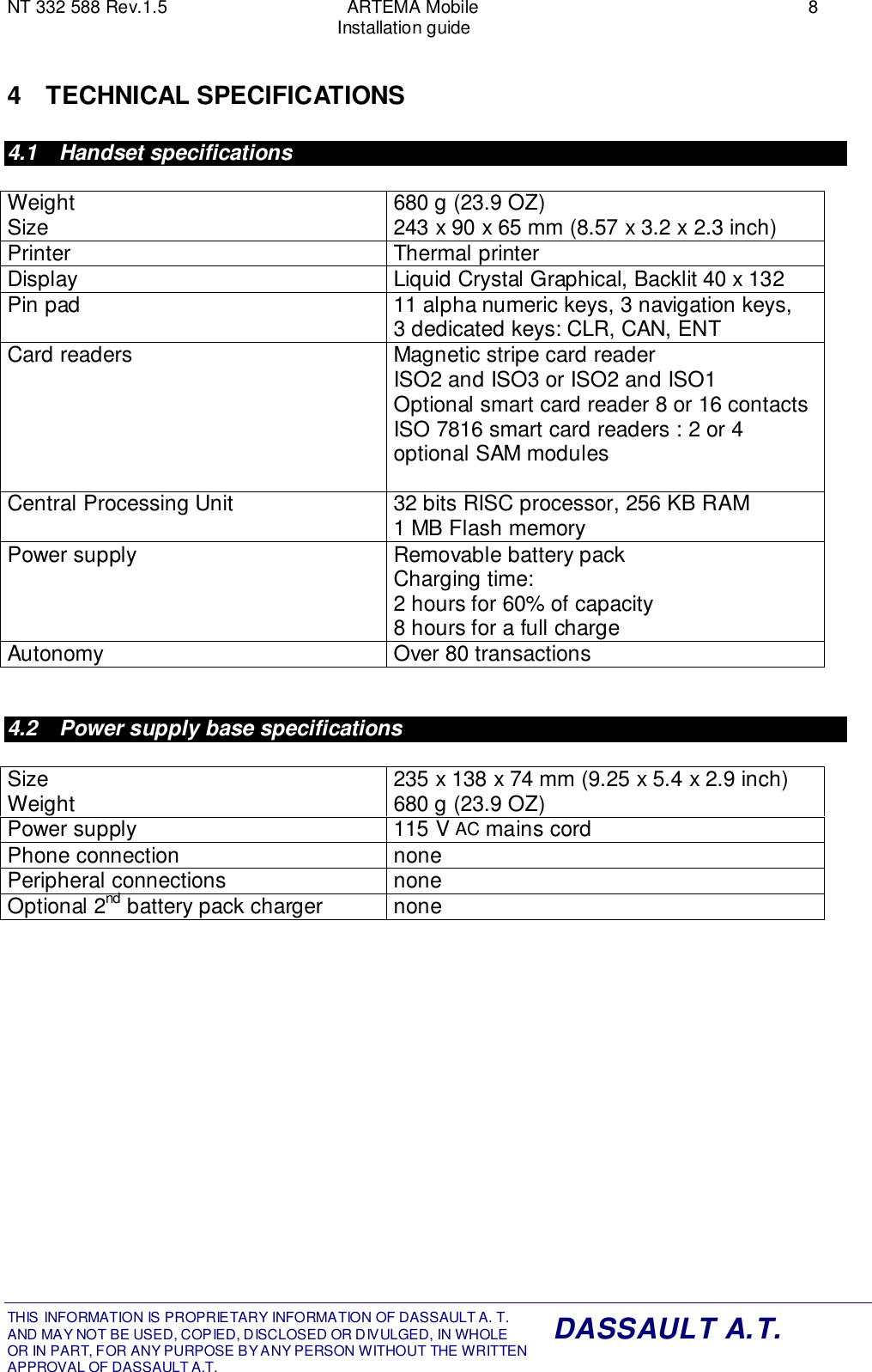 NT 332 588 Rev.1.5 ARTEMA Mobile 8Installation guideTHIS INFORMATION IS PROPRIETARY INFORMATION OF DASSAULT A. T. AND MAY NOT BE USED, COPIED, DISCLOSED OR DIVULGED, IN WHOLEOR IN PART, FOR ANY PURPOSE BY ANY PERSON WITHOUT THE WRITTENAPPROVAL OF DASSAULT A.T.DASSAULT A.T.4 TECHNICAL SPECIFICATIONS4.1 Handset specificationsWeightSize 680 g (23.9 OZ)243 x 90 x 65 mm (8.57 x 3.2 x 2.3 inch)Printer Thermal printerDisplay Liquid Crystal Graphical, Backlit 40 x 132Pin pad 11 alpha numeric keys, 3 navigation keys,3 dedicated keys: CLR, CAN, ENTCard readers Magnetic stripe card readerISO2 and ISO3 or ISO2 and ISO1Optional smart card reader 8 or 16 contactsISO 7816 smart card readers : 2 or 4optional SAM modulesCentral Processing Unit 32 bits RISC processor, 256 KB RAM1 MB Flash memoryPower supply Removable battery packCharging time:2 hours for 60% of capacity8 hours for a full chargeAutonomy Over 80 transactions4.2  Power supply base specificationsSizeWeight 235 x 138 x 74 mm (9.25 x 5.4 x 2.9 inch)680 g (23.9 OZ)Power supply 115 V AC mains cordPhone connection nonePeripheral connections noneOptional 2nd battery pack charger none