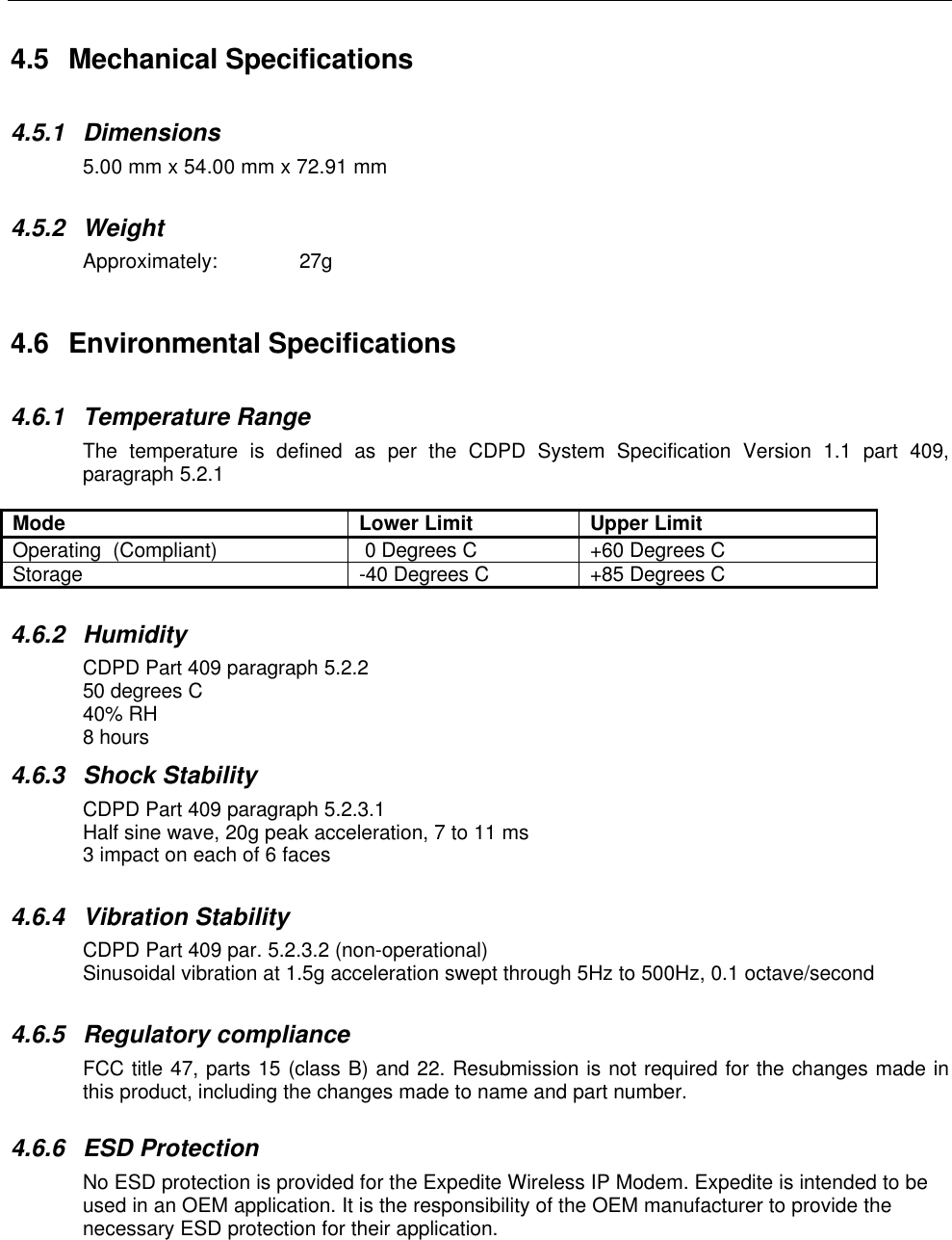 4.5 Mechanical Specifications4.5.1 Dimensions5.00 mm x 54.00 mm x 72.91 mm4.5.2 WeightApproximately: 27g4.6 Environmental Specifications4.6.1 Temperature RangeThe temperature is defined as per the CDPD System Specification Version 1.1 part 409,paragraph 5.2.1Mode Lower Limit Upper LimitOperating  (Compliant)  0 Degrees C +60 Degrees CStorage -40 Degrees C +85 Degrees C4.6.2 HumidityCDPD Part 409 paragraph 5.2.250 degrees C40% RH8 hours4.6.3 Shock StabilityCDPD Part 409 paragraph 5.2.3.1Half sine wave, 20g peak acceleration, 7 to 11 ms3 impact on each of 6 faces4.6.4 Vibration StabilityCDPD Part 409 par. 5.2.3.2 (non-operational)Sinusoidal vibration at 1.5g acceleration swept through 5Hz to 500Hz, 0.1 octave/second4.6.5 Regulatory complianceFCC title 47, parts 15 (class B) and 22. Resubmission is not required for the changes made inthis product, including the changes made to name and part number.4.6.6 ESD ProtectionNo ESD protection is provided for the Expedite Wireless IP Modem. Expedite is intended to beused in an OEM application. It is the responsibility of the OEM manufacturer to provide thenecessary ESD protection for their application.