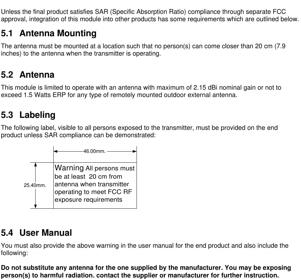 Unless the final product satisfies SAR (Specific Absorption Ratio) compliance through separate FCCapproval, integration of this module into other products has some requirements which are outlined below.5.1 Antenna MountingThe antenna must be mounted at a location such that no person(s) can come closer than 20 cm (7.9inches) to the antenna when the transmitter is operating.5.2 AntennaThis module is limited to operate with an antenna with maximum of 2.15 dBi nominal gain or not toexceed 1.5 Watts ERP for any type of remotely mounted outdoor external antenna.5.3 LabelingThe following label, visible to all persons exposed to the transmitter, must be provided on the endproduct unless SAR compliance can be demonstrated:5.4 User ManualYou must also provide the above warning in the user manual for the end product and also include thefollowing:Do not substitute any antenna for the one supplied by the manufacturer. You may be exposingperson(s) to harmful radiation. contact the supplier or manufacturer for further instruction.Warning: All persons mustbe at least  20 cm fromantenna when transmitteroperating to meet FCC RFexposure requirements46.00mm.25.40mm.