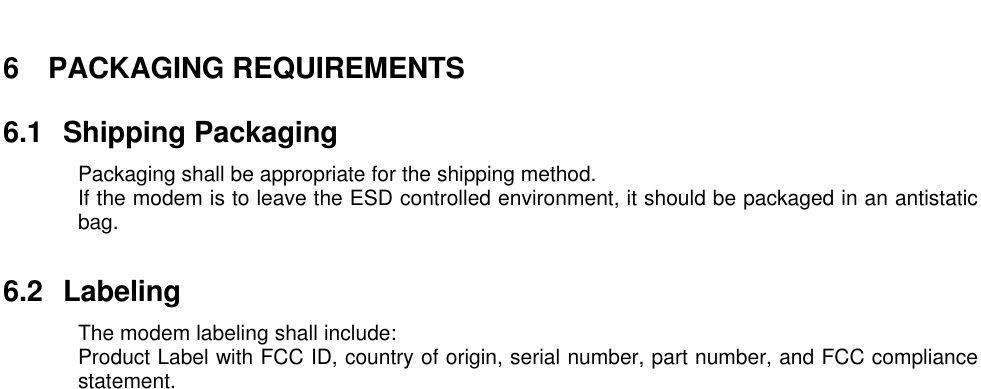 6 PACKAGING REQUIREMENTS6.1 Shipping PackagingPackaging shall be appropriate for the shipping method.If the modem is to leave the ESD controlled environment, it should be packaged in an antistaticbag.6.2 LabelingThe modem labeling shall include:Product Label with FCC ID, country of origin, serial number, part number, and FCC compliancestatement.