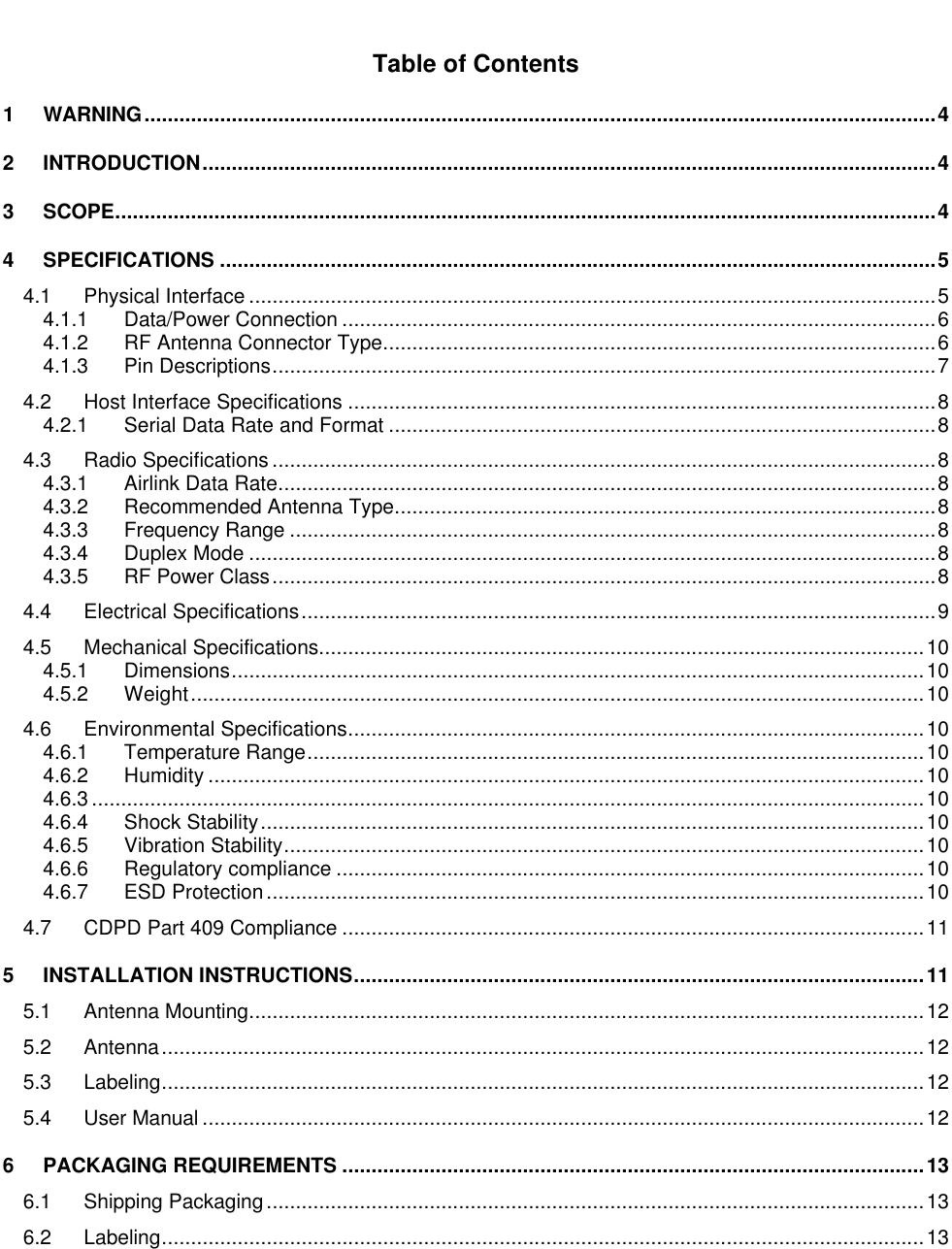 Table of Contents1WARNING........................................................................................................................................42INTRODUCTION..............................................................................................................................43SCOPE.............................................................................................................................................44SPECIFICATIONS ...........................................................................................................................54.1 Physical Interface ......................................................................................................................54.1.1 Data/Power Connection ......................................................................................................64.1.2 RF Antenna Connector Type...............................................................................................64.1.3 Pin Descriptions..................................................................................................................74.2 Host Interface Specifications .....................................................................................................84.2.1 Serial Data Rate and Format ..............................................................................................84.3 Radio Specifications ..................................................................................................................84.3.1 Airlink Data Rate.................................................................................................................84.3.2 Recommended Antenna Type.............................................................................................84.3.3 Frequency Range ...............................................................................................................84.3.4 Duplex Mode ......................................................................................................................84.3.5 RF Power Class..................................................................................................................84.4 Electrical Specifications.............................................................................................................94.5 Mechanical Specifications........................................................................................................104.5.1 Dimensions.......................................................................................................................104.5.2 Weight..............................................................................................................................104.6 Environmental Specifications...................................................................................................104.6.1 Temperature Range..........................................................................................................104.6.2 Humidity ...........................................................................................................................104.6.3 ...............................................................................................................................................104.6.4 Shock Stability..................................................................................................................104.6.5 Vibration Stability..............................................................................................................104.6.6 Regulatory compliance .....................................................................................................104.6.7 ESD Protection.................................................................................................................104.7 CDPD Part 409 Compliance ....................................................................................................115INSTALLATION INSTRUCTIONS..................................................................................................115.1 Antenna Mounting....................................................................................................................125.2 Antenna...................................................................................................................................125.3 Labeling...................................................................................................................................125.4 User Manual ............................................................................................................................126PACKAGING REQUIREMENTS ....................................................................................................136.1 Shipping Packaging.................................................................................................................136.2 Labeling...................................................................................................................................13