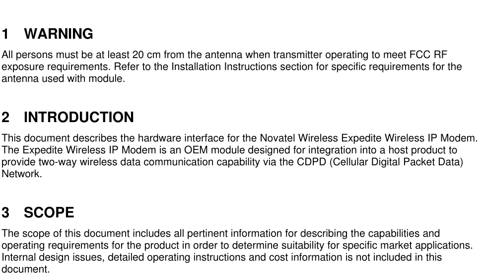 1 WARNINGAll persons must be at least 20 cm from the antenna when transmitter operating to meet FCC RFexposure requirements. Refer to the Installation Instructions section for specific requirements for theantenna used with module.2 INTRODUCTIONThis document describes the hardware interface for the Novatel Wireless Expedite Wireless IP Modem.The Expedite Wireless IP Modem is an OEM module designed for integration into a host product toprovide two-way wireless data communication capability via the CDPD (Cellular Digital Packet Data)Network.3 SCOPEThe scope of this document includes all pertinent information for describing the capabilities andoperating requirements for the product in order to determine suitability for specific market applications.Internal design issues, detailed operating instructions and cost information is not included in thisdocument.