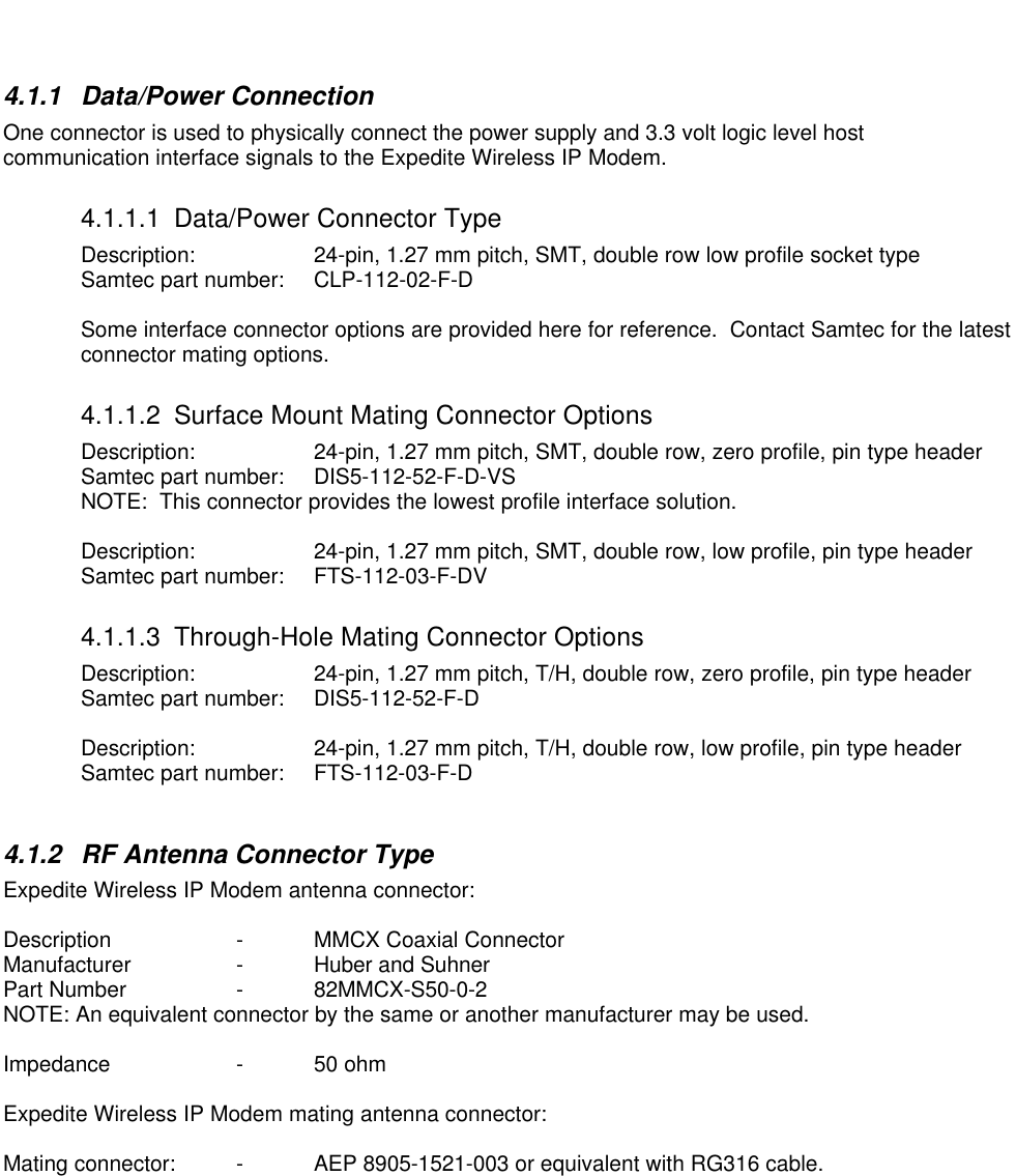 4.1.1 Data/Power ConnectionOne connector is used to physically connect the power supply and 3.3 volt logic level hostcommunication interface signals to the Expedite Wireless IP Modem.4.1.1.1 Data/Power Connector TypeDescription: 24-pin, 1.27 mm pitch, SMT, double row low profile socket typeSamtec part number:  CLP-112-02-F-DSome interface connector options are provided here for reference.  Contact Samtec for the latestconnector mating options.4.1.1.2 Surface Mount Mating Connector OptionsDescription: 24-pin, 1.27 mm pitch, SMT, double row, zero profile, pin type headerSamtec part number:  DIS5-112-52-F-D-VSNOTE:  This connector provides the lowest profile interface solution.Description: 24-pin, 1.27 mm pitch, SMT, double row, low profile, pin type headerSamtec part number:  FTS-112-03-F-DV4.1.1.3 Through-Hole Mating Connector OptionsDescription: 24-pin, 1.27 mm pitch, T/H, double row, zero profile, pin type headerSamtec part number:  DIS5-112-52-F-DDescription: 24-pin, 1.27 mm pitch, T/H, double row, low profile, pin type headerSamtec part number:  FTS-112-03-F-D4.1.2 RF Antenna Connector TypeExpedite Wireless IP Modem antenna connector:Description -MMCX Coaxial ConnectorManufacturer -Huber and SuhnerPart Number -82MMCX-S50-0-2NOTE: An equivalent connector by the same or another manufacturer may be used.Impedance -50 ohmExpedite Wireless IP Modem mating antenna connector:Mating connector:  -AEP 8905-1521-003 or equivalent with RG316 cable.