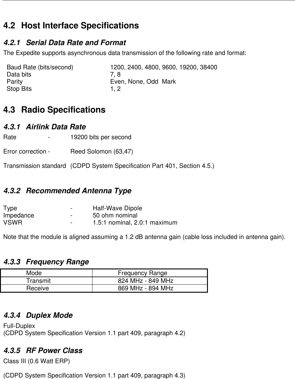 4.2 Host Interface Specifications4.2.1 Serial Data Rate and FormatThe Expedite supports asynchronous data transmission of the following rate and format:Baud Rate (bits/second) 1200, 2400, 4800, 9600, 19200, 38400Data bits 7, 8Parity Even, None, Odd  MarkStop Bits 1, 24.3 Radio Specifications4.3.1 Airlink Data RateRate -19200 bits per secondError correction -Reed Solomon (63,47)Transmission standard (CDPD System Specification Part 401, Section 4.5.)4.3.2 Recommended Antenna TypeType -Half-Wave DipoleImpedance  -50 ohm nominalVSWR  -1.5:1 nominal, 2.0:1 maximumNote that the module is aligned assuming a 1.2 dB antenna gain (cable loss included in antenna gain).4.3.3 Frequency RangeMode Frequency RangeTransmit 824 MHz - 849 MHzReceive 869 MHz - 894 MHz4.3.4 Duplex ModeFull-Duplex(CDPD System Specification Version 1.1 part 409, paragraph 4.2)4.3.5 RF Power ClassClass III (0.6 Watt ERP)(CDPD System Specification Version 1.1 part 409, paragraph 4.3)