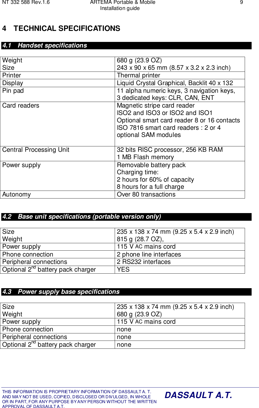 NT 332 588 Rev.1.6 ARTEMA Portable &amp; Mobile 9Installation guideTHIS INFORMATION IS PROPRIETARY INFORMATION OF DASSAULT A. T. AND MAY NOT BE USED, COPIED, DISCLOSED OR DIVULGED, IN WHOLEOR IN PART, FOR ANY PURPOSE BY ANY PERSON WITHOUT THE WRITTENAPPROVAL OF DASSAULT A.T.DASSAULT A.T.4 TECHNICAL SPECIFICATIONS4.1 Handset specificationsWeightSize 680 g (23.9 OZ)243 x 90 x 65 mm (8.57 x 3.2 x 2.3 inch)Printer Thermal printerDisplay Liquid Crystal Graphical, Backlit 40 x 132Pin pad 11 alpha numeric keys, 3 navigation keys,3 dedicated keys: CLR, CAN, ENTCard readers Magnetic stripe card readerISO2 and ISO3 or ISO2 and ISO1Optional smart card reader 8 or 16 contactsISO 7816 smart card readers : 2 or 4optional SAM modulesCentral Processing Unit 32 bits RISC processor, 256 KB RAM1 MB Flash memoryPower supply Removable battery packCharging time:2 hours for 60% of capacity8 hours for a full chargeAutonomy Over 80 transactions4.2  Base unit specifications (portable version only)SizeWeight 235 x 138 x 74 mm (9.25 x 5.4 x 2.9 inch)815 g (28.7 OZ),Power supply 115 V AC mains cordPhone connection 2 phone line interfacesPeripheral connections 2 RS232 interfacesOptional 2nd battery pack charger YES4.3  Power supply base specificationsSizeWeight 235 x 138 x 74 mm (9.25 x 5.4 x 2.9 inch)680 g (23.9 OZ)Power supply 115 V AC mains cordPhone connection nonePeripheral connections noneOptional 2nd battery pack charger none