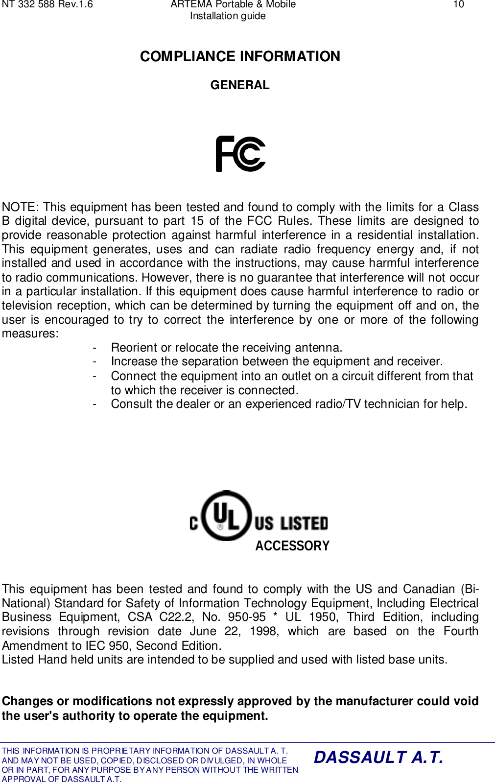 NT 332 588 Rev.1.6 ARTEMA Portable &amp; Mobile 10Installation guideTHIS INFORMATION IS PROPRIETARY INFORMATION OF DASSAULT A. T. AND MAY NOT BE USED, COPIED, DISCLOSED OR DIVULGED, IN WHOLEOR IN PART, FOR ANY PURPOSE BY ANY PERSON WITHOUT THE WRITTENAPPROVAL OF DASSAULT A.T.DASSAULT A.T.COMPLIANCE INFORMATIONGENERALNOTE: This equipment has been tested and found to comply with the limits for a ClassB digital device, pursuant to part 15 of the FCC Rules. These limits are designed toprovide reasonable protection against harmful interference in a residential installation.This equipment generates, uses and can radiate radio frequency energy and, if notinstalled and used in accordance with the instructions, may cause harmful interferenceto radio communications. However, there is no guarantee that interference will not occurin a particular installation. If this equipment does cause harmful interference to radio ortelevision reception, which can be determined by turning the equipment off and on, theuser is encouraged to try to correct the interference by one or more of the followingmeasures: -  Reorient or relocate the receiving antenna.-  Increase the separation between the equipment and receiver.-  Connect the equipment into an outlet on a circuit different from thatto which the receiver is connected.-  Consult the dealer or an experienced radio/TV technician for help.This equipment has been tested and found to comply with the US and Canadian (Bi-National) Standard for Safety of Information Technology Equipment, Including ElectricalBusiness Equipment, CSA C22.2, No. 950-95 * UL 1950, Third Edition, includingrevisions through revision date June 22, 1998, which are based on the FourthAmendment to IEC 950, Second Edition.Listed Hand held units are intended to be supplied and used with listed base units.Changes or modifications not expressly approved by the manufacturer could voidthe user&apos;s authority to operate the equipment.ACCESSORY