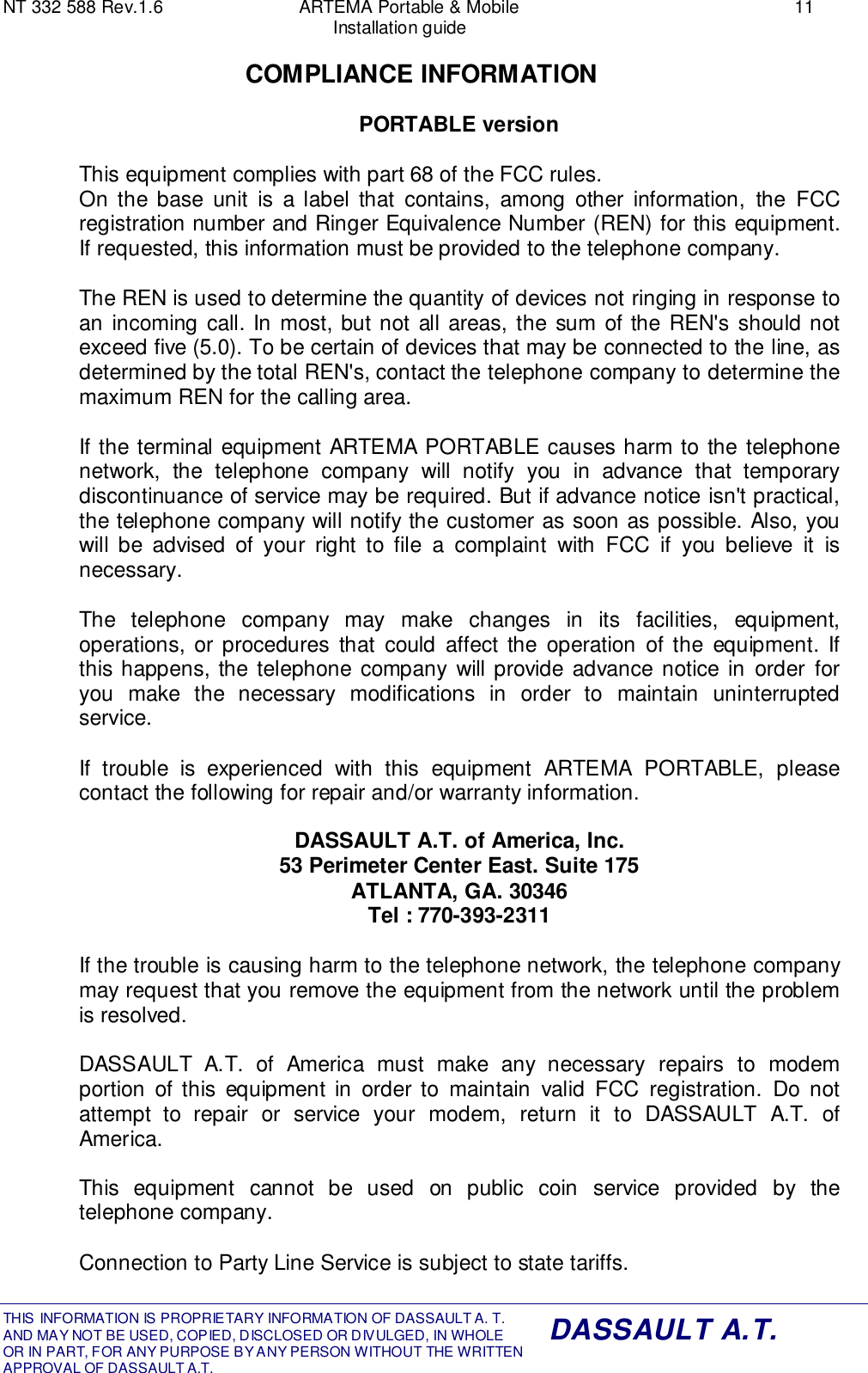 NT 332 588 Rev.1.6 ARTEMA Portable &amp; Mobile 11Installation guideTHIS INFORMATION IS PROPRIETARY INFORMATION OF DASSAULT A. T. AND MAY NOT BE USED, COPIED, DISCLOSED OR DIVULGED, IN WHOLEOR IN PART, FOR ANY PURPOSE BY ANY PERSON WITHOUT THE WRITTENAPPROVAL OF DASSAULT A.T.DASSAULT A.T.COMPLIANCE INFORMATIONPORTABLE versionThis equipment complies with part 68 of the FCC rules.On the base unit is a label that contains, among other information, the FCCregistration number and Ringer Equivalence Number (REN) for this equipment.If requested, this information must be provided to the telephone company.The REN is used to determine the quantity of devices not ringing in response toan incoming call. In most, but not all areas, the sum of the REN&apos;s should notexceed five (5.0). To be certain of devices that may be connected to the line, asdetermined by the total REN&apos;s, contact the telephone company to determine themaximum REN for the calling area.If the terminal equipment ARTEMA PORTABLE causes harm to the telephonenetwork, the telephone company will notify you in advance that temporarydiscontinuance of service may be required. But if advance notice isn&apos;t practical,the telephone company will notify the customer as soon as possible. Also, youwill be advised of your right to file a complaint with FCC if you believe it isnecessary.The telephone company may make changes in its facilities, equipment,operations, or procedures that could affect the operation of the equipment. Ifthis happens, the telephone company will provide advance notice in order foryou make the necessary modifications in order to maintain uninterruptedservice.If trouble is experienced with this equipment ARTEMA PORTABLE, pleasecontact the following for repair and/or warranty information.DASSAULT A.T. of America, Inc.53 Perimeter Center East. Suite 175ATLANTA, GA. 30346Tel : 770-393-2311If the trouble is causing harm to the telephone network, the telephone companymay request that you remove the equipment from the network until the problemis resolved.DASSAULT A.T. of America must make any necessary repairs to modemportion of this equipment in order to maintain valid FCC registration. Do notattempt to repair or service your modem, return it to DASSAULT A.T. ofAmerica.This equipment cannot be used on public coin service provided by thetelephone company.Connection to Party Line Service is subject to state tariffs.