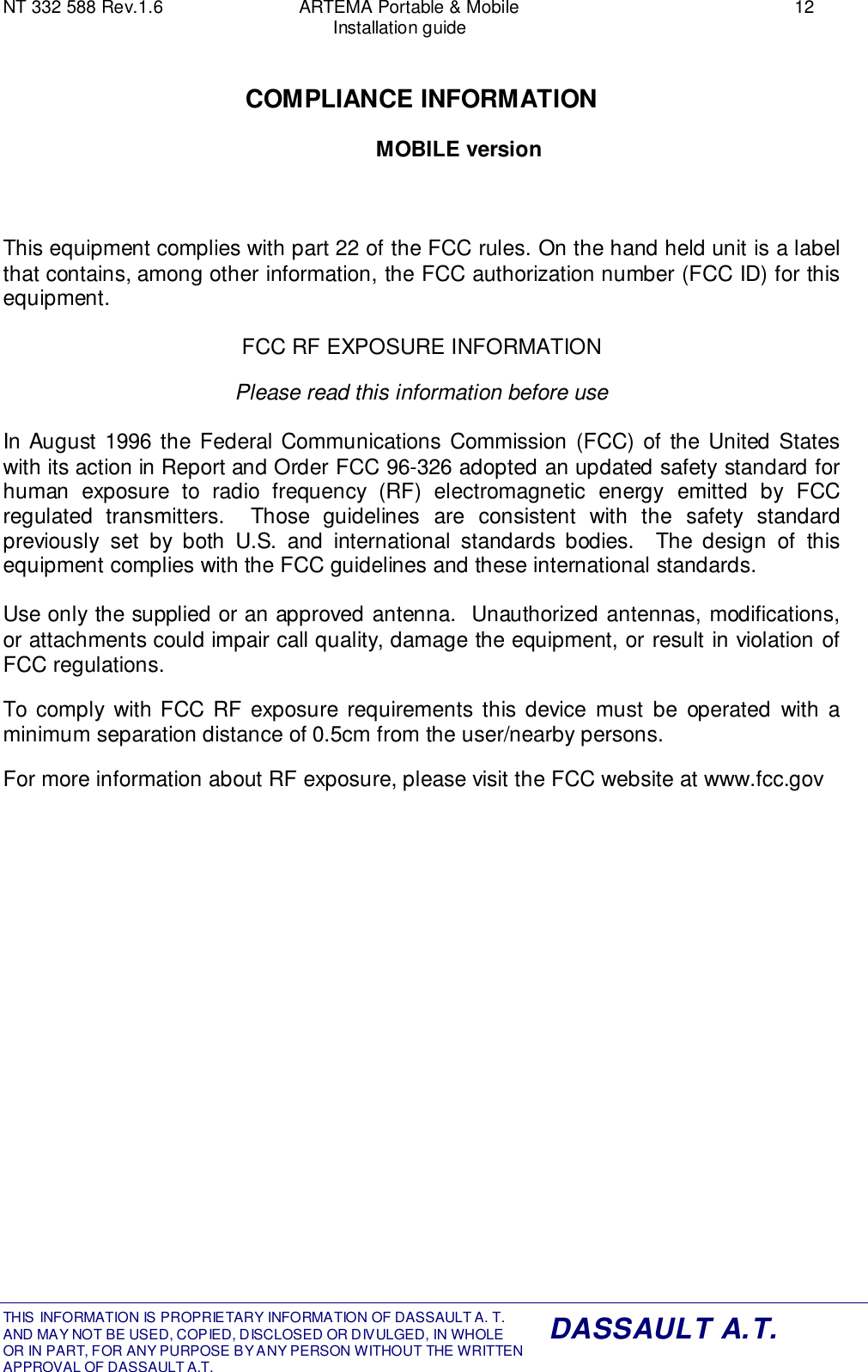 NT 332 588 Rev.1.6 ARTEMA Portable &amp; Mobile 12Installation guideTHIS INFORMATION IS PROPRIETARY INFORMATION OF DASSAULT A. T. AND MAY NOT BE USED, COPIED, DISCLOSED OR DIVULGED, IN WHOLEOR IN PART, FOR ANY PURPOSE BY ANY PERSON WITHOUT THE WRITTENAPPROVAL OF DASSAULT A.T.DASSAULT A.T.COMPLIANCE INFORMATIONMOBILE versionThis equipment complies with part 22 of the FCC rules. On the hand held unit is a labelthat contains, among other information, the FCC authorization number (FCC ID) for thisequipment.FCC RF EXPOSURE INFORMATIONPlease read this information before useIn August 1996 the Federal Communications Commission (FCC) of the United Stateswith its action in Report and Order FCC 96-326 adopted an updated safety standard forhuman exposure to radio frequency (RF) electromagnetic energy emitted by FCCregulated transmitters.  Those guidelines are consistent with the safety standardpreviously set by both U.S. and international standards bodies.  The design of thisequipment complies with the FCC guidelines and these international standards.Use only the supplied or an approved antenna.  Unauthorized antennas, modifications,or attachments could impair call quality, damage the equipment, or result in violation ofFCC regulations.To comply with FCC RF exposure requirements this device must be operated with aminimum separation distance of 0.5cm from the user/nearby persons.For more information about RF exposure, please visit the FCC website at www.fcc.gov