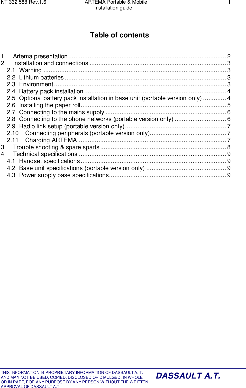 NT 332 588 Rev.1.6 ARTEMA Portable &amp; Mobile 1Installation guideTHIS INFORMATION IS PROPRIETARY INFORMATION OF DASSAULT A. T. AND MAY NOT BE USED, COPIED, DISCLOSED OR DIVULGED, IN WHOLEOR IN PART, FOR ANY PURPOSE BY ANY PERSON WITHOUT THE WRITTENAPPROVAL OF DASSAULT A.T.DASSAULT A.T.Table of contents1 Artema presentation......................................................................................... 22 Installation and connections ............................................................................. 32.1 Warning ....................................................................................................... 32.2 Lithium batteries ........................................................................................... 32.3 Environment................................................................................................. 32.4 Battery pack installation................................................................................ 42.5 Optional battery pack installation in base unit (portable version only) ............. 42.6 Installing the paper roll.................................................................................. 52.7 Connecting to the mains supply ....................................................................62.8 Connecting to the phone networks (portable version only) ............................. 62.9 Radio link setup (portable version only)......................................................... 72.10 Connecting peripherals (portable version only)...........................................72.11 Charging ARTEMA.................................................................................... 73 Trouble shooting &amp; spare sparts....................................................................... 84 Technical specifications ................................................................................... 94.1 Handset specifications.................................................................................. 94.2 Base unit specifications (portable version only) ............................................. 94.3 Power supply base specifications.................................................................. 9