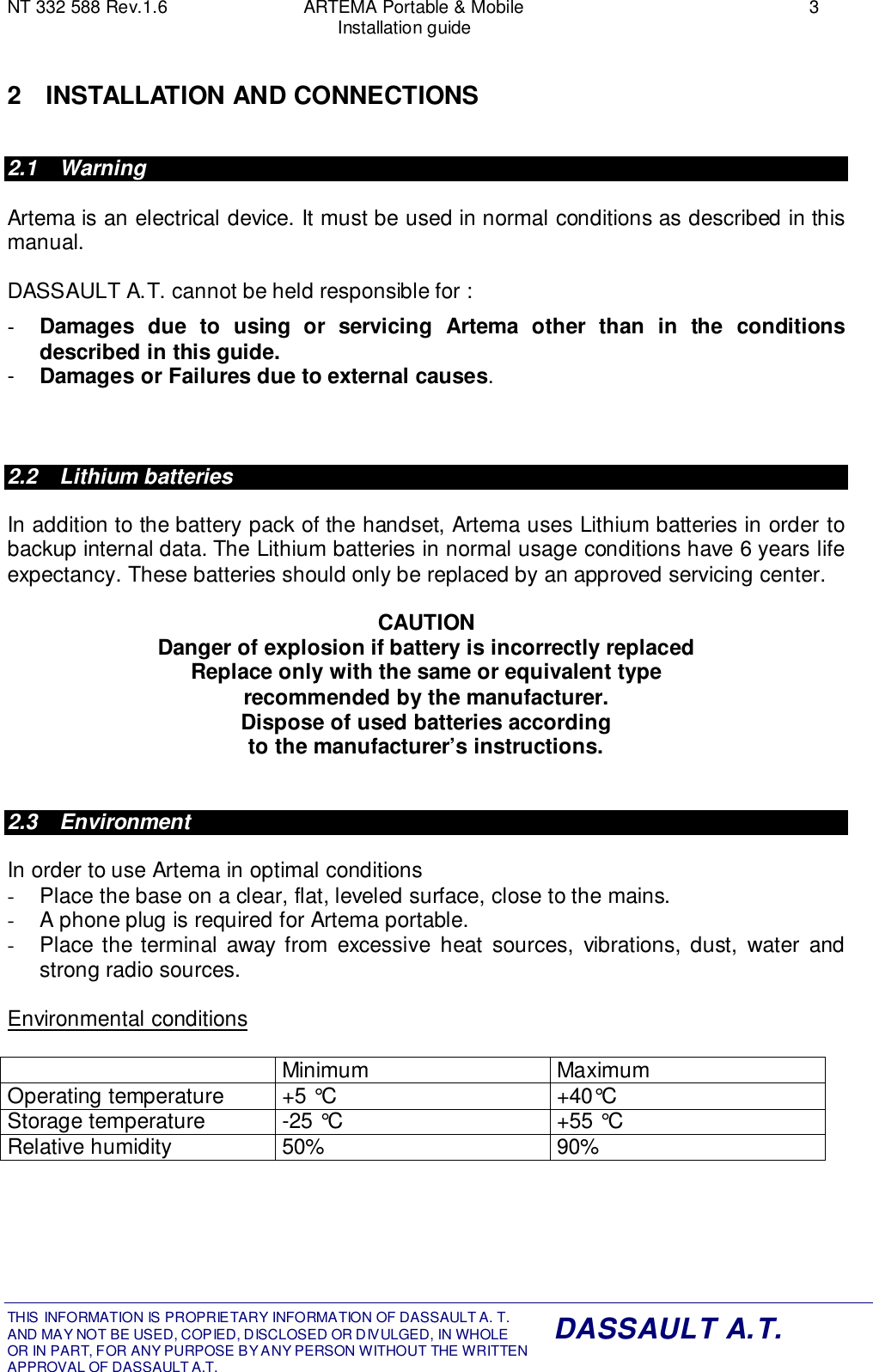 NT 332 588 Rev.1.6 ARTEMA Portable &amp; Mobile 3Installation guideTHIS INFORMATION IS PROPRIETARY INFORMATION OF DASSAULT A. T. AND MAY NOT BE USED, COPIED, DISCLOSED OR DIVULGED, IN WHOLEOR IN PART, FOR ANY PURPOSE BY ANY PERSON WITHOUT THE WRITTENAPPROVAL OF DASSAULT A.T.DASSAULT A.T.2 INSTALLATION AND CONNECTIONS2.1 WarningArtema is an electrical device. It must be used in normal conditions as described in thismanual.DASSAULT A.T. cannot be held responsible for :-  Damages due to using or servicing Artema other than in the conditionsdescribed in this guide.-  Damages or Failures due to external causes.2.2 Lithium batteriesIn addition to the battery pack of the handset, Artema uses Lithium batteries in order tobackup internal data. The Lithium batteries in normal usage conditions have 6 years lifeexpectancy. These batteries should only be replaced by an approved servicing center.CAUTIONDanger of explosion if battery is incorrectly replacedReplace only with the same or equivalent typerecommended by the manufacturer.Dispose of used batteries accordingto the manufacturer’s instructions.2.3 EnvironmentIn order to use Artema in optimal conditions-  Place the base on a clear, flat, leveled surface, close to the mains.-  A phone plug is required for Artema portable.-  Place the terminal away from excessive heat sources, vibrations, dust, water andstrong radio sources.Environmental conditionsMinimum MaximumOperating temperature +5 °C +40°CStorage temperature -25 °C +55 °CRelative humidity 50% 90%