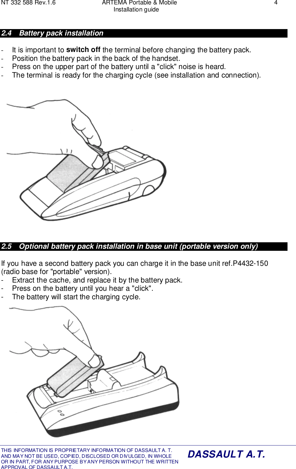 NT 332 588 Rev.1.6 ARTEMA Portable &amp; Mobile 4Installation guideTHIS INFORMATION IS PROPRIETARY INFORMATION OF DASSAULT A. T. AND MAY NOT BE USED, COPIED, DISCLOSED OR DIVULGED, IN WHOLEOR IN PART, FOR ANY PURPOSE BY ANY PERSON WITHOUT THE WRITTENAPPROVAL OF DASSAULT A.T.DASSAULT A.T.2.4  Battery pack installation-  It is important to switch off the terminal before changing the battery pack.-  Position the battery pack in the back of the handset.-  Press on the upper part of the battery until a &quot;click&quot; noise is heard.-  The terminal is ready for the charging cycle (see installation and connection).2.5  Optional battery pack installation in base unit (portable version only)If you have a second battery pack you can charge it in the base unit ref.P4432-150(radio base for &quot;portable&quot; version).-  Extract the cache, and replace it by the battery pack.-  Press on the battery until you hear a &quot;click&quot;.-  The battery will start the charging cycle.