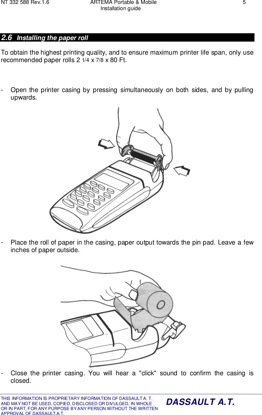 NT 332 588 Rev.1.6 ARTEMA Portable &amp; Mobile 5Installation guideTHIS INFORMATION IS PROPRIETARY INFORMATION OF DASSAULT A. T. AND MAY NOT BE USED, COPIED, DISCLOSED OR DIVULGED, IN WHOLEOR IN PART, FOR ANY PURPOSE BY ANY PERSON WITHOUT THE WRITTENAPPROVAL OF DASSAULT A.T.DASSAULT A.T.2.6  Installing the paper rollTo obtain the highest printing quality, and to ensure maximum printer life span, only userecommended paper rolls 2 1/4 x 7/8 x 80 Ft.-  Open the printer casing by pressing simultaneously on both sides, and by pullingupwards.-  Place the roll of paper in the casing, paper output towards the pin pad. Leave a fewinches of paper outside.-  Close the printer casing. You will hear a &quot;click&quot; sound to confirm the casing isclosed.