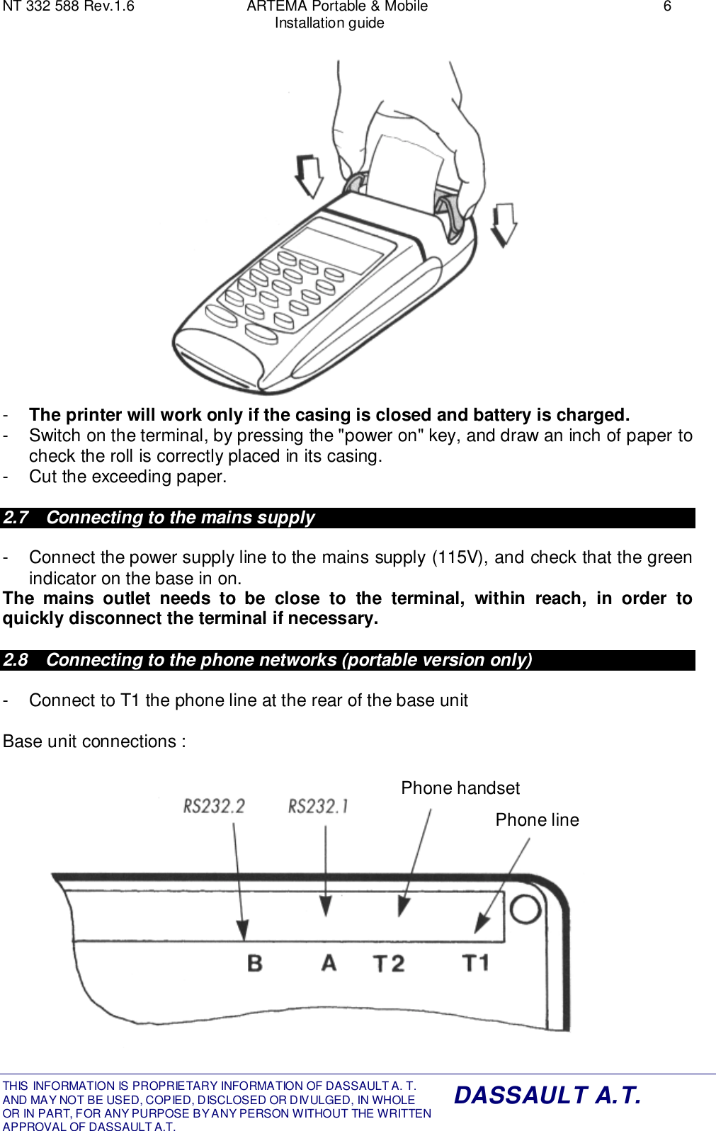 NT 332 588 Rev.1.6 ARTEMA Portable &amp; Mobile 6Installation guideTHIS INFORMATION IS PROPRIETARY INFORMATION OF DASSAULT A. T. AND MAY NOT BE USED, COPIED, DISCLOSED OR DIVULGED, IN WHOLEOR IN PART, FOR ANY PURPOSE BY ANY PERSON WITHOUT THE WRITTENAPPROVAL OF DASSAULT A.T.DASSAULT A.T.-  The printer will work only if the casing is closed and battery is charged.-  Switch on the terminal, by pressing the &quot;power on&quot; key, and draw an inch of paper tocheck the roll is correctly placed in its casing.-  Cut the exceeding paper.2.7  Connecting to the mains supply-  Connect the power supply line to the mains supply (115V), and check that the greenindicator on the base in on.The mains outlet needs to be close to the terminal, within reach, in order toquickly disconnect the terminal if necessary.2.8  Connecting to the phone networks (portable version only)-  Connect to T1 the phone line at the rear of the base unitBase unit connections :Phone handsetPhone line