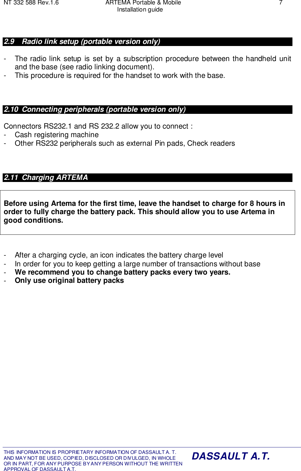 NT 332 588 Rev.1.6 ARTEMA Portable &amp; Mobile 7Installation guideTHIS INFORMATION IS PROPRIETARY INFORMATION OF DASSAULT A. T. AND MAY NOT BE USED, COPIED, DISCLOSED OR DIVULGED, IN WHOLEOR IN PART, FOR ANY PURPOSE BY ANY PERSON WITHOUT THE WRITTENAPPROVAL OF DASSAULT A.T.DASSAULT A.T.2.9  Radio link setup (portable version only)-  The radio link setup is set by a subscription procedure between the handheld unitand the base (see radio linking document).-  This procedure is required for the handset to work with the base.2.10  Connecting peripherals (portable version only)Connectors RS232.1 and RS 232.2 allow you to connect :-  Cash registering machine-  Other RS232 peripherals such as external Pin pads, Check readers2.11 Charging ARTEMABefore using Artema for the first time, leave the handset to charge for 8 hours inorder to fully charge the battery pack. This should allow you to use Artema ingood conditions.-  After a charging cycle, an icon indicates the battery charge level-  In order for you to keep getting a large number of transactions without base-  We recommend you to change battery packs every two years.-  Only use original battery packs