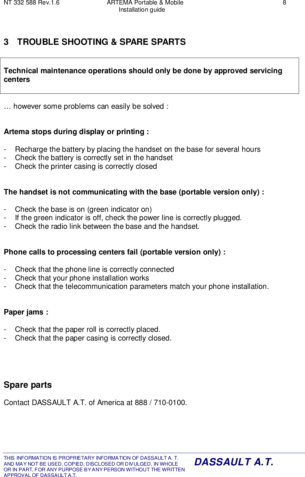 NT 332 588 Rev.1.6 ARTEMA Portable &amp; Mobile 8Installation guideTHIS INFORMATION IS PROPRIETARY INFORMATION OF DASSAULT A. T. AND MAY NOT BE USED, COPIED, DISCLOSED OR DIVULGED, IN WHOLEOR IN PART, FOR ANY PURPOSE BY ANY PERSON WITHOUT THE WRITTENAPPROVAL OF DASSAULT A.T.DASSAULT A.T.3  TROUBLE SHOOTING &amp; SPARE SPARTSTechnical maintenance operations should only be done by approved servicingcenters… however some problems can easily be solved :Artema stops during display or printing :-  Recharge the battery by placing the handset on the base for several hours-  Check the battery is correctly set in the handset-  Check the printer casing is correctly closedThe handset is not communicating with the base (portable version only) :-  Check the base is on (green indicator on)-  If the green indicator is off, check the power line is correctly plugged.-  Check the radio link between the base and the handset.Phone calls to processing centers fail (portable version only) :-  Check that the phone line is correctly connected-  Check that your phone installation works-  Check that the telecommunication parameters match your phone installation.Paper jams :-  Check that the paper roll is correctly placed.-  Check that the paper casing is correctly closed.Spare partsContact DASSAULT A.T. of America at 888 / 710-0100.
