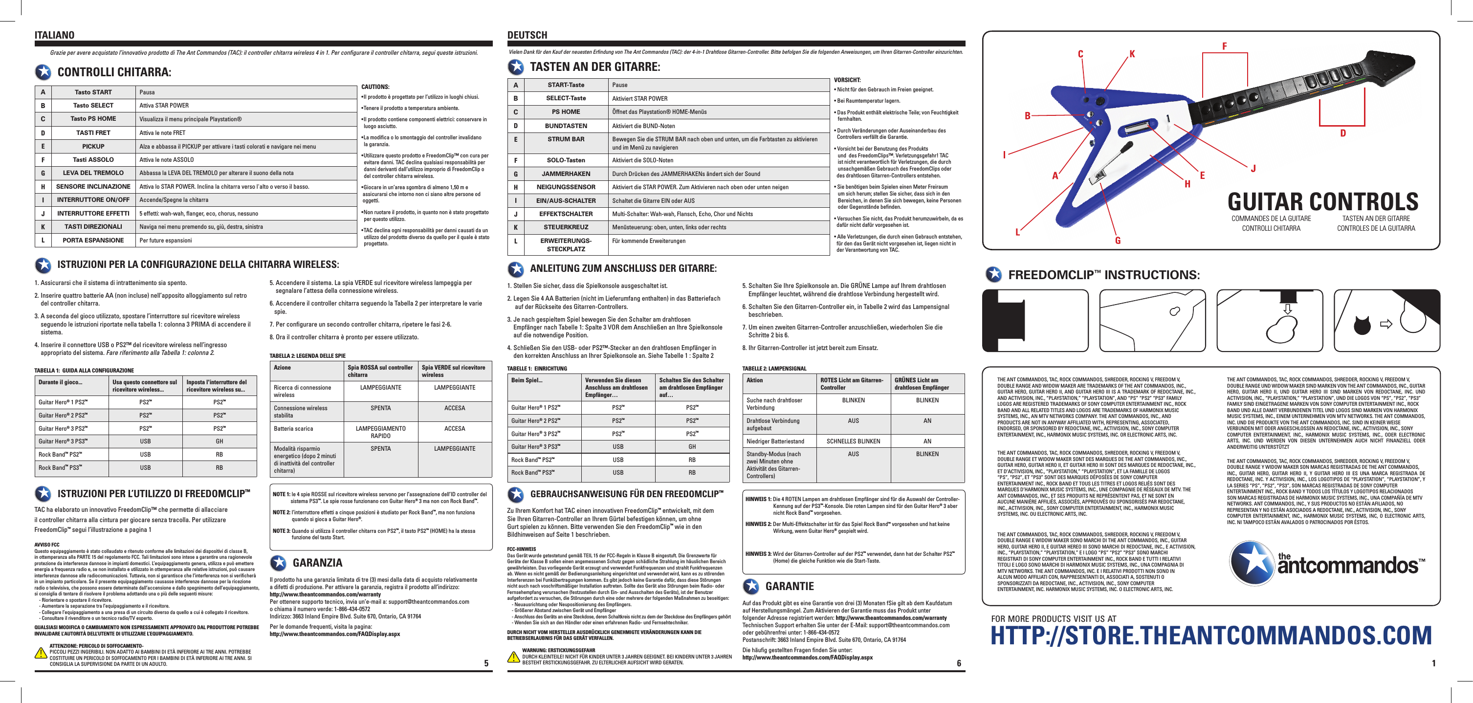GUITAR CONTROLSf o r  m o r e  p r o d u c t s  v i s i t  u s  a t1THE ANT COMMANDOS, TAC, ROCK COMMANDOS, SHREDDER, ROCKING V, FREEDOM V,DOUBLE RANGE AND WIDOW MAKER ARE TRADEMARKS OF THE ANT COMMANDOS, INC.,GUITAR HERO, GUITAR HERO II, AND GUITAR HERO III IS A TRADEMARK OF REDOCTANE, INC., AND ACTIVISION, INC., “PLAYSTATION,” “PLAYSTATION”, AND “PS” “PS2” “PS3” FAMILYLOGOS ARE REGISTERED TRADEMARKS OF SONY COMPUTER ENTERTAINMENT INC., ROCKBAND AND ALL RELATED TITLES AND LOGOS ARE TRADEMARKS OF HARMONIX MUSICSYSTEMS, INC., AN MTV NETWORKS COMPANY. THE ANT COMMANDOS, INC., ANDPRODUCTS ARE NOT IN ANYWAY AFFILIATED WITH, REPRESENTING, ASSOCIATED,ENDORSED, OR SPONSORED BY REDOCTANE, INC., ACTIVISION, INC., SONY COMPUTERENTERTAINMENT, INC., HARMONIX MUSIC SYSTEMS, INC. OR ELECTRONIC ARTS, INC.THE ANT COMMANDOS, TAC, ROCK COMMANDOS, SHREDDER, ROCKING V, FREEDOM V,DOUBLE RANGE ET WIDOW MAKER SONT DES MARQUES DE THE ANT COMMANDOS, INC.,GUITAR HERO, GUITAR HERO II, ET GUITAR HERO III SONT DES MARQUES DE REDOCTANE, INC., ET D’ACTIVISION, INC., “PLAYSTATION,” “PLAYSTATION”, ET LA FAMILLE DE LOGOS“PS”, “PS2”, ET “PS3” SONT DES MARQUES DÉPOSÉES DE SONY COMPUTERENTERTAINMENT INC., ROCK BAND ET TOUS LES TITRES ET LOGOS RELIÉS SONT DESMARQUES D’HARMONIX MUSIC SYSTEMS, INC., UNE COMPAGNIE DE RÉSEAUX DE MTV. THEANT COMMANDOS, INC., ET SES PRODUITS NE REPRÉSENTENT PAS, ET NE SONT ENAUCUNE MANIÈRE AFFILIÉS, ASSOCIÉS, APPROUVÉS OU SPONSORISÉS PAR REDOCTANE,INC., ACTIVISION, INC., SONY COMPUTER ENTERTAINMENT, INC., HARMONIX MUSICSYSTEMS, INC. OU ELECTRONIC ARTS, INC.THE ANT COMMANDOS, TAC, ROCK COMMANDOS, SHREDDER, ROCKING V, FREEDOM V,DOUBLE RANGE E WIDOW MAKER SONO MARCHI DI THE ANT COMMANDOS, INC., GUITARHERO, GUITAR HERO II, E GUITAR HEREO III SONO MARCHI DI REDOCTANE, INC., E ACTIVISION, INC., “PLAYSTATION,” “PLAYSTATION,” E I LOGO “PS” “PS2” “PS3” SONO MARCHIREGISTRATI DI SONY COMPUTER ENTERTAINMENT INC., ROCK BAND E TUTTI I RELATIVITITOLI E LOGO SONO MARCHI DI HARMONIX MUSIC SYSTEMS, INC., UNA COMPAGNIA DIMTV NETWORKS. THE ANT COMMANDOS, INC. E I RELATIVI PRODOTTI NON SONO INALCUN MODO AFFILIATI CON, RAPPRESENTANTI DI, ASSOCIATI A, SOSTENUTI OSPONSORIZZATI DA REDOCTANE, INC., ACTIVISION, INC., SONY COMPUTERENTERTAINMENT, INC. HARMONIX MUSIC SYSTEMS, INC. O ELECTRONIC ARTS, INC.THE ANT COMMANDOS, TAC, ROCK COMMANDOS, SHREDDER, ROCKING V, FREEDOM V,DOUBLE RANGE UND WIDOW MAKER SIND MARKEN VON THE ANT COMMANDOS, INC., GUITAR HERO,  GUITAR  HERO  II,  UND  GUITAR  HERO  III  SIND  MARKEN  VON  REDOCTANE,  INC.  UND ACTIVISION, INC., “PLAYSTATION,” “PLAYSTATION”, UND DIE LOGOS VON “PS”, “PS2”, “PS3”FAMILY SIND EINGETRAGENE MARKEN VON SONY COMPUTER ENTERTAINMENT INC., ROCKBAND UND ALLE DAMIT VERBUNDENEN TITEL UND LOGOS SIND MARKEN VON HARMONIXMUSIC SYSTEMS, INC., EINEM UNTERNEHMEN VON MTV NETWORKS. THE ANT COMMANDOS,INC. UND DIE PRODUKTE VON THE ANT COMMANDOS, INC. SIND IN KEINER WEISEVERBUNDEN MIT ODER ANGESCHLOSSEN AN REDOCTANE, INC., ACTIVISION, INC., SONYCOMPUTER  ENTERTAINMENT,  INC.,  HARMONIX  MUSIC  SYSTEMS,  INC.,  ODER  ELECTRONIC ARTS,  INC.  UND  WERDEN  VON  DIESEN  UNTERNEHMEN  AUCH  NICHT  FINANZIELL  ODER ANDERWEITIG UNTERSTÜTZTTHE ANT COMMANDOS, TAC, ROCK COMMANDOS, SHREDDER, ROCKING V, FREEDOM V,DOUBLE RANGE Y WIDOW MAKER SON MARCAS REGISTRADAS DE THE ANT COMMANDOS,INC.,  GUITAR  HERO,  GUITAR  HERO  II,  Y  GUITAR  HERO  III  ES  UNA  MARCA  REGISTRADA  DE REDOCTANE, INC. Y ACTIVISION, INC., LOS LOGOTIPOS DE “PLAYSTATION”, “PLAYSTATION”, Y LA SERIES “PS”, “PS2”, “PS3”, SON MARCAS REGISTRADAS DE SONY COMPUTERENTERTAINMENT INC., ROCK BAND Y TODOS LOS TÍTULOS Y LOGOTIPOS RELACIONADOSSON MARCAS REGISTRADAS DE HARMONIX MUSIC SYSTEMS, INC., UNA COMPAÑÍA DE MTVNETWORKS. ANT COMMANDOS, INC., Y SUS PRODUCTOS NO ESTÁN AFILIADOS, NOREPRESENTAN Y NO ESTÁN ASOCIADOS A REDOCTANE, INC., ACTIVISION, INC., SONYCOMPUTER ENTERTAINMENT, INC., HARMONIX  MUSIC SYSTEMS,  INC, O ELECTRONIC  ARTS, INC. NI TAMPOCO ESTÁN AVALADOS O PATROCINADOS POR ÉSTOS.FREEDOMCLIP™ INSTRUCTIONS:HTTP://STORE.THEANTCOMMANDOS.COMCOMMANDES DE LA GUITARECONTROLLI CHITARRATASTEN AN DER GITARRECONTROLES DE LA GUITARRAASTART-Taste PauseBSELECT-Taste Aktiviert STAR POWERCPS HOME Öffnet das Playstation® HOME-MenüsDBUNDTASTEN Aktiviert die BUND-NotenESTRUM BAR Bewegen Sie die STRUM BAR nach oben und unten, um die Farbtasten zu aktivieren und im Menü zu navigierenFSOLO-Tasten Aktiviert die SOLO-NotenGJAMMERHAKEN Durch Drücken des JAMMERHAKENs ändert sich der SoundHNEIGUNGSSENSOR Aktiviert die STAR POWER. Zum Aktivieren nach oben oder unten neigenIEIN/AUS-SCHALTER Schaltet die Gitarre EIN oder AUSJEFFEKTSCHALTER Multi-Schalter: Wah-wah, Flansch, Echo, Chor und NichtsKSTEUERKREUZ Menüsteuerung: oben, unten, links oder rechtsLERWEITERUNGS-STECKPLATZFür kommende Erweiterungen Stellen Sie sicher, dass die Spielkonsole ausgeschaltet ist. 1.  Legen Sie 4 AA Batterien (nicht im Lieferumfang enthalten) in das Batteriefach    2.     auf der Rückseite des Gitarren-Controllers. Je nach gespieltem Spiel bewegen Sie den Schalter am drahtlosen    3.    Empfänger  nach Tabelle 1: Spalte 3 VOR dem Anschließen an Ihre Spielkonsole       auf die notwendige Position. Schließen Sie den USB- oder PS2™-Stecker an den drahtlosen Empfänger in     4.    den korrekten Anschluss an Ihrer Spielkonsole an. Siehe Tabelle 1 : Spalte 2 Schalten Sie Ihre Spielkonsole an. Die GRÜNE Lampe auf Ihrem drahtlosen    5.    Empfänger leuchtet, während die drahtlose Verbindung hergestellt wird. Schalten Sie den Gitarren-Controller ein, in Tabelle 2 wird das Lampensignal    6.    beschrieben. Um einen zweiten Gitarren-Controller anzuschließen, wiederholen Sie die    7.    Schritte 2 bis 6. Ihr Gitarren-Controller ist jetzt bereit zum Einsatz.8. Zu Ihrem Komfort hat TAC einen innovativen FreedomClip™ entwickelt, mit dem Sie Ihren Gitarren-Controller an Ihrem Gürtel befestigen können, um ohne Gurt spielen zu können. Bitte verwenden Sie den FreedomClip™ wie in den Bildhinweisen auf Seite 1 beschrieben.HINWEIS 1: Die 4 ROTEN Lampen am drahtlosen Empfänger sind für die Auswahl der Controller-                  Kennung auf der PS3™-Konsole. Die roten Lampen sind für den Guitar Hero® 3 aber                   nicht Rock Band™ vorgesehen.HINWEIS 2: Der Multi-Effektschalter ist für das Spiel Rock Band™ vorgesehen und hat keine                   Wirkung, wenn Guitar Hero® gespielt wird.HINWEIS 3: Wird der Gitarren-Controller auf der PS2™ verwendet, dann hat der Schalter PS2™                   (Home) die gleiche Funktion wie die Start-Taste.Vielen Dank für den Kauf der neuesten Erﬁndung von The Ant Commandos (TAC): der 4-in-1 Drahtlose Gitarren-Controller. Bitte befolgen Sie die folgenden Anweisungen, um Ihren Gitarren-Controller einzurichten.ANLEITUNG ZUM ANSCHLUSS DER GITARRE:TASTEN AN DER GITARRE:GEBRAUCHSANWEISUNG FÜR DEN FREEDOMCLIP™Auf das Produkt gibt es eine Garantie von drei (3) Monaten fSie gilt ab dem Kaufdatum auf Herstellungsmängel. Zum Aktivieren der Garantie muss das Produkt unter folgender Adresse registriert werden: http://www.theantcommandos.com/warrantyTechnischen Support erhalten Sie unter der E-Mail: support@theantcommandos.com oder gebührenfrei unter: 1-866-434-0572Postanschrift: 3663 Inland Empire Blvd. Suite 670, Ontario, CA 91764Die häuﬁg gestellten Fragen ﬁnden Sie unter: http://www.theantcommandos.com/FAQDisplay.aspxGARANTIEFCC-HINWEISDas Gerät wurde getestetund gemäß TEIL 15 der FCC-Regeln in Klasse B eingestuft. Die Grenzwerte für Geräte der Klasse B sollen einen angemessenen Schutz gegen schädliche Strahlung im häuslichen Bereich gewährleisten. Das vorliegende Gerät erzeugt und verwendet Funkfrequenzen und strahlt Funkfrequenzen ab. Wenn es nicht gemäß der Bedienungsanleitung eingerichtet und verwendet wird, kann es zu störenden Interferenzen bei Funkübertragungen kommen. Es gibt jedoch keine Garantie dafür, dass diese Störungen nicht auch nach voschriftsmäßiger Installation auftreten. Sollte das Gerät also Störungen beim Radio- oder Fernsehempfang verursachen (festzustellen durch Ein- und Ausschalten des Geräts), ist der Benutzer aufgefordert zu versuchen, die Störungen durch eine oder mehrere der folgenden Maßnahmen zu beseitigen:    - Neuausrichtung oder Neupositionierung des Empfängers.    - Größerer Abstand zwischen Gerät und Empfänger    - Anschluss des Geräts an eine Steckdose, deren Schaltkreis nicht zu dem der Steckdose des Empfängers gehört    - Wenden Sie sich an den Händler oder einen erfahrenen Radio- und Fernsehtechniker.DURCH NICHT VOM HERSTELLER AUSDRÜCKLICH GENEHMIGTE VERÄNDERUNGEN KANN DIE BETRIEBSERLAUBNIS FÜR DAS GERÄT VERFALLEN.WARNUNG: ERSTICKUNGSGEFAHRDURCH KLEINTEILE! NICHT FÜR KINDER UNTER 3 JAHREN GEEIGNET. BEI KINDERN UNTER 3 JAHREN BESTEHT ERSTICKUNGSGEFAHR. ZU ELTERLICHER AUFSICHT WIRD GERATEN.DEUTSCHVORSICHT:• Nicht für den Gebrauch im Freien geeignet.• Bei Raumtemperatur lagern.• Das Produkt enthält elektrische Teile; von Feuchtigkeit     fernhalten.• Durch Veränderungen oder Auseinanderbau des    Controllers verfällt die Garantie.• Vorsicht bei der Benutzung des Produkts       und  des FreedomClips™. Verletzungsgefahr! TAC     ist nicht verantwortlich für Verletzungen, die durch     unsachgemäßen Gebrauch des FreedomClips oder    des drahtlosen Gitarren-Controllers entstehen.• Sie benötigen beim Spielen einen Meter Freiraum     um sich herum; stellen Sie sicher, dass sich in den     Bereichen, in denen Sie sich bewegen, keine Personen     oder Gegenstände beﬁnden. • Versuchen Sie nicht, das Produkt herumzuwirbeln, da es    dafür nicht dafür vorgesehen ist.• Alle Verletzungen, die durch einen Gebrauch entstehen,    für den das Gerät nicht vorgesehen ist, liegen nicht in    der Verantwortung von TAC.Aktion ROTES Licht am Gitarren-ControllerGRÜNES Licht am drahtlosen EmpfängerSuche nach drahtloser VerbindungBLINKEN BLINKENDrahtlose Verbindung aufgebautAUS ANNiedriger Batteriestand SCHNELLES BLINKEN ANStandby-Modus (nach zwei Minuten ohne Aktivität des Gitarren-Controllers)AUS BLINKENTABELLE 1:  EINRICHTUNG TABELLE 2: LAMPENSIGNALBeim Spiel... Verwenden Sie diesen Anschluss am drahtlosen Empfänger…Schalten Sie den Schalter am drahtlosen Empfänger auf…Guitar Hero® 1 PS2™PS2™PS2™Guitar Hero® 2 PS2™PS2™PS2™Guitar Hero® 3 PS2™PS2™PS2™Guitar Hero® 3 PS3™USB GHRock Band™ PS2™USB RBRock Band™ PS3™USB RB6ATasto START PausaBTasto SELECT Attiva STAR POWERCTasto PS HOME Visualizza il menu principale Playstation®DTASTI FRET Attiva le note FRETEPICKUP Alza e abbassa il PICKUP per attivare i tasti colorati e navigare nei menuFTasti ASSOLO Attiva le note ASSOLOGLEVA DEL TREMOLO Abbassa la LEVA DEL TREMOLO per alterare il suono della notaHSENSORE INCLINAZIONE Attiva lo STAR POWER. Inclina la chitarra verso l&apos;alto o verso il basso.IINTERRUTTORE ON/OFF Accende/Spegne la chitarraJINTERRUTTORE EFFETTI 5 effetti: wah-wah, ﬂanger, eco, chorus, nessunoKTASTI DIREZIONALI Naviga nei menu premendo su, giù, destra, sinistraLPORTA ESPANSIONE Per future espansioni Assicurarsi che il sistema di intrattenimento sia spento. 1.  Inserire quattro batterie AA (non incluse) nell’apposito alloggiamento sul retro    2.    del controller chitarra. A seconda del gioco utilizzato, spostare l’interruttore sul ricevitore wireless    3.    seguendo le istruzioni riportate nella tabella 1: colonna 3 PRIMA di accendere il       sistema. Inserire il connettore USB o PS2™ del ricevitore wireless nell’ingresso    4.    appropriato del sistema. Fare riferimento alla Tabella 1: colonna 2. Accendere il sistema. La spia VERDE sul ricevitore wireless lampeggia per    5.    segnalare l’attesa della connessione wireless. Accendere il controller chitarra seguendo la Tabella 2 per interpretare le varie    6.   spie. Per conﬁgurare un secondo controller chitarra, ripetere le fasi 2-6.7.  Ora il controller chitarra è pronto per essere utilizzato.8. TAC ha elaborato un innovativo FreedomClip™ che permette di allacciare il controller chitarra alla cintura per giocare senza tracolla. Per utilizzare FreedomClip™ segui l’illustrazione a pagina 1NOTE 1: le 4 spie ROSSE sul ricevitore wireless servono per l’assegnazione dell’ID controller del             sistema PS3™. Le spie rosse funzionano con Guitar Hero® 3 ma non con Rock Band™.  NOTE 2: l’interruttore effetti a cinque posizioni è studiato per Rock Band™, ma non funziona              quando si gioca a Guitar Hero®.NOTE 3: Quando si utilizza il controller chitarra con PS2™, il tasto PS2™ (HOME) ha la stessa              funzione del tasto Start.Grazie per avere acquistato l’innovativo prodotto di The Ant Commandos (TAC): il controller chitarra wireless 4 in 1. Per conﬁgurare il controller chitarra, segui queste istruzioni.ISTRUZIONI PER LA CONFIGURAZIONE DELLA CHITARRA WIRELESS:CONTROLLI CHITARRA:ISTRUZIONI PER L’UTILIZZO DI FREEDOMCLIP™Il prodotto ha una garanzia limitata di tre (3) mesi dalla data di acquisto relativamente a difetti di produzione. Per attivare la garanzia, registra il prodotto all’indirizzo:  http://www.theantcommandos.com/warrantyPer ottenere supporto tecnico, invia un’e-mail a: support@theantcommandos.com o chiama il numero verde: 1-866-434-0572Indirizzo: 3663 Inland Empire Blvd. Suite 670, Ontario, CA 91764Per le domande frequenti, visita la pagina:http://www.theantcommandos.com/FAQDisplay.aspxGARANZIAAVVISO FCCQuesto equipaggiamento è stato collaudato e ritenuto conforme alle limitazioni dei dispositivi di classe B, in ottemperanza alla PARTE 15 del regolamento FCC. Tali limitazioni sono intese a garantire una ragionevole protezione da interferenze dannose in impianti domestici. L’equipaggiamento genera, utilizza e può emettere energia a frequenza radio e, se non installato e utilizzato in ottemperanza alle relative istruzioni, può causare interferenze dannose alle radiocomunicazioni. Tuttavia, non si garantisce che l’interferenza non si veriﬁcherà in un impianto particolare. Se il presente equipaggiamento causasse interferenze dannose per la ricezione radio o televisiva, che possono essere determinate dall’accensione e dallo spegnimento dell’equipaggiamento, si consiglia di tentare di risolvere il problema adottando una o più delle seguenti misure:    - Riorientare o spostare il ricevitore.    - Aumentare la separazione tra l’equipaggiamento e il ricevitore.    - Collegare l’equipaggiamento a una presa di un circuito diverso da quello a cui è collegato il ricevitore.    - Consultare il rivenditore o un tecnico radio/TV esperto.QUALSIASI MODIFICA O CAMBIAMENTO NON ESPRESSAMENTE APPROVATO DAL PRODUTTORE POTREBBE INVALIDARE L’AUTORITÀ DELL’UTENTE DI UTILIZZARE L’EQUIPAGGIAMENTO.ATTENZIONE: PERICOLO DI SOFFOCAMENTO-PICCOLI PEZZI INGERIBILI. NON ADATTO AI BAMBINI DI ETÀ INFERIORE AI TRE ANNI. POTREBBE COSTITUIRE UN PERICOLO DI SOFFOCAMENTO PER I BAMBINI DI ETÀ INFERIORE AI TRE ANNI. SI                CONSIGLIA LA SUPERVISIONE DA PARTE DI UN ADULTO.ITALIANOCAUTIONS:•Il prodotto è progettato per l’utilizzo in luoghi chiusi.•Tenere il prodotto a temperatura ambiente.•Il prodotto contiene componenti elettrici: conservare in    luogo asciutto.•La modica o lo smontaggio del controller invalidano    la garanzia.•Utilizzare questo prodotto e FreedomClip™ con cura per    evitare danni. TAC declina qualsiasi responsabilità per    danni derivanti dall’utilizzo improprio di FreedomClip o    del controller chitarra wireless.•Giocare in un’area sgombra di almeno 1,50 m e     assicurarsi che intorno non ci siano altre persone od   oggetti. •Non ruotare il prodotto, in quanto non è stato progettato    per questo utilizzo.•TAC declina ogni responsabilità per danni causati da un    utilizzo del prodotto diverso da quello per il quale è stato    progettato.Azione Spia ROSSA sul controller chitarraSpia VERDE sul ricevitore wirelessRicerca di connessione wirelessLAMPEGGIANTE LAMPEGGIANTEConnessione wireless stabilitaSPENTA ACCESABatteria scarica LAMPEGGIAMENTO RAPIDOACCESAModalità risparmio energetico (dopo 2 minuti di inattività del controller chitarra)SPENTA LAMPEGGIANTETABELLA 1:  GUIDA ALLA CONFIGURAZIONETABELLA 2: LEGENDA DELLE SPIEDurante il gioco... Usa questo connettore sul ricevitore wireless...Inposta l&apos;interruttore del ricevitore wireless su...Guitar Hero® 1 PS2™PS2™PS2™Guitar Hero® 2 PS2™PS2™PS2™Guitar Hero® 3 PS2™PS2™PS2™Guitar Hero® 3 PS3™USB GHRock Band™ PS2™USB RBRock Band™ PS3™USB RB5