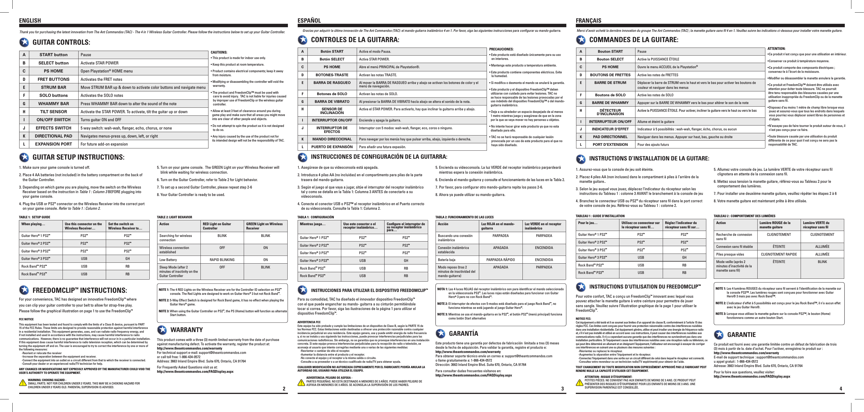 A START button PauseB SELECT button Activate STAR POWERC PS HOME Open Playstation® HOME menuDFRET BUTTONS Activates the FRET notesESTRUM BAR Move STRUM BAR up &amp; down to activate color buttons and navigate menuFSOLO buttons Activates the SOLO notesGWHAMMY BAR Press WHAMMY BAR down to alter the sound of the noteHTILT SENSOR Activate the STAR POWER. To activate, tilt the guitar up or downION/OFF SWITCH Turns guitar ON and OFFJEFFECTS SWITCH 5 way switch: wah-wah, ﬂanger, echo, chorus, or noneKDIRECTIONAL PAD Navigates menus-press up, down, left, or rightLEXPANSION PORT For future add-on expansion Make sure your game console is turned off. 1.  Place 4 AA batteries (not included) in the battery compartment on the back of     2.    the Guitar Controller. Depending on which game you are playing, move the switch on the Wireless    3.     Receiver based on the instruction in Table 1 : Column 3 BEFORE plugging into       your game console. Plug the USB or PS24.  ™ connector on the Wireless Receiver into the correct port       on your game console. Refer to Table 1 : Column 2. Turn on your game console.  The GREEN Light on your Wireless Receiver will    5.    blink while waiting for wireless connection. Turn on the Guitar Controller, refer to Table 2 for Light behavior.6.  To set up a second Guitar Controller, please repeat step 2-67.  Your Guitar Controller is ready to be used.8. For your convenience, TAC has designed an innovative FreedomClip™ where you can clip your guitar controller to your belt to allow for strap-free play. Please follow the graphical illustration on page 1 to use the FreedomClip™NOTE 1: The 4 RED Lights on the Wireless Receiver are for the Controller ID selection on PS3™              console. The Red Lights are designed to work on Guitar Hero® 3 but not Rock Band™. NOTE 2: 5-Way Effect Switch is designed for Rock Band game, it has no effect when playing the              Guitar Hero® game.NOTE 3: When using the Guitar Controller on PS2™, the PS (Home) button will function as alternate             Start button.Thank you for purchasing the latest innovation from The Ant Commandos (TAC) - The 4 in 1 Wireless Guitar Controller. Please follow the instructions below to set up your Guitar Controller.GUITAR SETUP INSTRUCTIONS:GUITAR CONTROLS:FREEDOMCLIP™ INSTRUCTIONS:This product comes with a three (3) month limited warranty from the date of purchase against manufacturing defect. To activate the warranty, register the product at:  http://www.theantcommandos.com/warrantyFor technical support e-mail: support@theantcommandos.com or call toll free: 1-866-434-0572Address: 3663 Inland Empire Blvd. Suite 670, Ontario, CA 91764For Frequently Asked Questions visit us at: http://www.theantcommandos.com/FAQDisplay.aspxWARRANTYFCC NOTICEThis equipment has been tested and found to comply with the limits of a Class B device, pursuant to PART 15 of the FCC Rules. These limits are designed to provide reasonable protection against harmful interference in a residential installation. This equipment generates, uses, and can radiate radio frequency energy, and if not installed and used in accordance with the instructions, may cause harmful interference to radio communications.  However, there is no guarantee that interference will not occur in in a particular installation. If this equipment does cause harmful interference to radio television reception, which can be determined by turning the equipment off and on. The user is encouraged to try to correct the interference by one or more of the following measures:    -Reorient or relocate the receiver    -Increase the separation between the equipment and receiver.    -Connect the equipment into an outlet on a circuit different from that to which the receiver is connected.    -Consult your dealer or an experienced radio/TV technician for help.ANY CHANGES OR MODIFICATIONS NOT EXPRESSLY APPROVED BY THE MANUFACTURER COULD VOID THE USER’S AUTHORITY TO OPERATE THE EQUIPMENT.WARNING: CHOKING HAZARD - SMALL PARTS. NOT FOR CHILDREN UNDER 3 YEARS. THIS MAY BE A CHOKING HAZARD FOR CHILDREN UNDER 3 YEARS OLD. PARENTAL SUPERVISION IS ADVISED.ENGLISHCAUTIONS:• This product is made for indoor use only.• Keep this product at room temperature.• Product contains electrical components; keep it away    from moisture.• Modifying or disassembling the controller will void the       warranty.• The product and FreedomClip™ must be used with     care to avoid injury.  TAC is not liable for injuries caused     by improper use of FreedomClip or the wireless guitar     controller.• Allow at least 3 feet of clearance around you during    game play and make sure that all areas you might move    into are clear of other people and objects.  • Do not attempt to spin the product as it is not designed     to do so.• Any injury caused by the use of the product not for    its intended design will not be the responsibility of TAC.When playing… Use this connector on the Wireless Receiver…Set the switch on Wireless Receiver to…Guitar Hero® 1 PS2™PS2™PS2™Guitar Hero® 2 PS2™PS2™PS2™Guitar Hero® 3 PS2™PS2™PS2™Guitar Hero® 3 PS3™USB GHRock Band™ PS2™USB RBRock Band™ PS3™USB RBAction RED Light on Guitar ControllerGREEN Light on Wireless ReceiverSearching for wireless connectionBLINK BLINKWireless connection establishedOFF ONLow Battery RAPID BLINKING ONSleep Mode (after 2 minutes of inactivity on the Guitar ControllerOFF BLINKTABLE 1:  SETUP GUIDE TABLE 2: LIGHT BEHAVIOR2A Bouton START PauseB Bouton SELECT Active la PUISSANCE ÉTOILEC PS HOME Ouvre le menu ACCUEIL de la Playstation®DBOUTONS DE FRETTES Active les notes de FRETTESEBARRE DE STRUM Déplacer la barre de STRUM vers le haut et vers le bas pour activer les boutons de couleur et naviguer dans les menusFBoutons de SOLO Active les notes de SOLOGBARRE DE WHAMMY Appuyer sur la BARRE DE WHAMMY vers le bas pour altérer le son de la noteHDÉTECTEUR D’INCLINAISON Active la PUISSANCE ÉTOILE. Pour activer, incliner la guitare vers le haut ou vers le basIINTERRUPTEUR ON/OFF Allume et éteint la guitareJINDICATEUR D’EFFET Indicateur à 5 possibilités : wah-wah, ﬂanger, écho, chorus, ou aucunKPAD DIRECTIONNEL Naviguer dans les menus. Appuyer sur haut, bas, gauche ou droiteLPORT D’EXTENSION Pour des ajouts futurs Assurez-vous que la console de jeu soit éteinte. 1.  Placez 4 piles AA (non incluses) dans le compartiment à piles à l’arrière de la    2.    manette guitare.. Selon le jeu auquel vous jouez, déplacez l’indicateur du récepteur selon les    3.    instructions du Tableau 1 : colonne 3 AVANT le branchement à la console de jeu Branchez le connecteur USB ou PS24.  ™ du récepteur sans ﬁl dans le port correct       de votre console de jeu. Référez-vous au Tableau 1 : colonne 2. Allumez votre console de jeu. La lumière VERTE de votre récepteur sans ﬁl    5.    clignotera en attente de la connexion sans ﬁl.  Mettez sous tension la manette guitare, référez-vous au Tableau 2 pour le    6.    comportement des lumières.  Pour installer une deuxième manette guitare, veuillez répéter les étapes 2 à 67.  Votre manette guitare est maintenant prête à être utilisée.8. Pour votre confort, TAC a conçu un FreedomClip™ innovant avec lequel vous pouvez attacher la manette guitare à votre ceinture pour permettre de jouer sans sangle. Veuillez suivre l’illustration graphique de la page 1 pour utiliser le FreedomClip™.NOTE 1: Les 4 lumières ROUGES du récepteur sans ﬁl servent à l’identiﬁcation de la manette sur            la console PS3™. Les lumières rouges sont conçues pour fonctionner avec Guitar            Hero® 3 mais pas avec Rock Band™. NOTE 2: L’indicateur d’effet à 5 possibilités est conçu pour le jeu Rock Band™, il n’a aucun effet            avec le jeu Guitar Hero®.NOTE 3: Lorsque vous utilisez la manette guitare sur la console PS2™, le bouton (Home)            fonctionnera comme un autre bouton Start.Merci d’avoir acheté la dernière innovation du groupe The Ant Commandos (TAC) ; la manette guitare sans ﬁl 4 en 1. Veuillez suivre les indications ci-dessous pour installer votre manette guitare.INSTRUCTIONS D’INSTALLATION DE LA GUITARE:COMMANDES DE LA GUITARE:INSTRUCTIONS D’UTILISATION DU FREEDOMCLIP™Ce produit est fourni avec une garantie limitée contre un défaut de fabrication de trois (3) mois à partir de la. date d’achat. Pour l’activer, enregistrez le produit sur :  http://www.theantcommandos.com/warrantyE-mail de support technique : support@theantcommandos.com u appel gratuit : 1-866-434-0572Adresse: 3663 Inland Empire Blvd. Suite 670, Ontario, CA 91764Pour la foire aux questions, veuillez visiter:http://www.theantcommandos.com/FAQDisplay.aspxGARANTIENOTICE FCC:Cet équipement a été testé et il se soumet aux limites d’un appareil de classe B, conformément à l’article 15 des règles FCC. Ces limites sont conçues pour fournir une protection raisonnable contre des interférences nuisibles dans une installation résidentielle. Cet équipement génère, utilise et peut irradier une énergie de fréquence radio et, s’il n’est pas installé et utilisé en accord avec ces instructions, il peut causer des interférences nuisibles aux communications radio. Il n’y a cependant aucune garantie que des interférences ne surviendront pas dans une installation particulière. Si l’équipement cause des interférences nuisibles avec une réception radio ou télévision, ce qui peut être déterminé en allumant et en éteignant l’équipement, l’utilisateur est encouragé à essayer de corriger ces interférences en suivant une ou plusieurs des mesures suivantes :    -Réorientez ou replacez le récepteur.    -Augmentez la séparation entre l’équipement et le récepteur.     -Connectez l’équipement dans une sortie sur un circuit différent de celui dans lequel le récepteur est connecté.       -Consultez votre revendeur ou un technicien radio/TV expérimenté pour obtenir de l’aide.  TOUT CHANGEMENT OU TOUTE MODIFICATION NON EXPRESSÉMENT APPROUVÉ PAR LE FABRICANT PEUT RENDRE NULLE LA CAPACITÉ D’UTILISER CET ÉQUIPEMENT.ATTENTION : RISQUE D’ÉTOUFFEMENT- PETITES PIÈCES. NE CONVIENT PAS AUX ENFANTS DE MOINS DE 3 ANS. CE PRODUIT PEUT PRÉSENTER DES RISQUES D’ÉTOUFFEMENT POUR LES ENFANTS DE MOINS DE 3 ANS. UNE SUPERVISION PARENTALE EST CONSEILLÉE.FRANÇAISATTENTION:•Ce produit n’est conçu que pour une utilisation en intérieur.•Conserver ce produit à température moyenne.•Ce produit comporte des composants électriques ;   conservez-le à l’écart de la moisissure.•Modier ou désassembler la manette annulera la garantie.•Ce produit et FreedomClip™ doivent être utilisés avec   attention pour éviter toute blessure. TAC ne pourrait   être tenu responsable des blessures causées par une   utilisation inappropriée du FreedomClip ou de la manette   guitare sans ﬁl.•Disposez d’au moins 1 mètre de champ libre lorsque vous    jouez et assurez-vous que tous les endroits dans lesquels    vous pourriez vous déplacer soient libres de personnes et      d’objets. •N’essayez pas de faire tourner le produit autour de vous, il    n’est pas conçu pour ce faire.•Toute blessure causée par une utilisation du produit   différente de ce pour quoi il est conçu ne sera pas la   responsabilité de TAC.Pour le jeu… Utilisez ce connecteur sur le récepteur sans ﬁl…Réglez l’indicateur du récepteur sans ﬁl sur…Guitar Hero® 1 PS2™PS2™PS2™Guitar Hero® 2 PS2™PS2™PS2™Guitar Hero® 3 PS2™PS2™PS2™Guitar Hero® 3 PS3™USB GHRock Band™ PS2™USB RBRock Band™ PS3™USB RBAction Lumière ROUGE de la manette guitareLumière VERTE du récepteur sans ﬁlRecherche de connexion sans ﬁlCLIGNOTEMENT CLIGNOTEMENTConnexion sans ﬁl établie ÉTEINTE ALLUMÉEPiles presque vides CLIGNOTEMENT RAPIDE ALLUMÉEMode veille (après 2 minutes d’inactivité de la manette sans ﬁl)ÉTEINTE BLINKTABLEAU 1 : GUIDE D’INSTALLATION TABLEAU 2 : COMPORTEMENT DES LUMIÈRES4A Botón START  Activa el modo Pausa.B Botón SELECT Activa STAR POWER.C PS HOME Abre el menú PRINCIPAL de Playstation®.DBOTONES-TRASTE Activan las notas TRASTE. EBARRA DE RASGUEO Al mover la BARRA DE RASGUEO arriba y abajo se activan los botones de color y el menú de navegación.FBotones de SOLO  Activan las notas de SOLO.GBARRA DE VIBRATO Al presionar la BARRA DE VIBRATO hacía abajo se altera el sonido de la nota.HSENSOR DE INCLINACIÓN Activa el STAR POWER. Para activarlo, hay que inclinar la guitarra arriba y abajo.IINTERRUPTOR ON/OFF Enciende y apaga la guitarra.JINTERRUPTOR DE EFECTOS Interruptor con 5 modos: wah-wah, ﬂanger, eco, coros o ninguno.KMANDO DIRECCIONAL Para navegar por los menús hay que pulsar arriba, abajo, izquierda o derecha.LPUERTO DE EXPANSÓN  Para añadir una futura expasión. Asegúrese de que su videoconsola está apagada. 1.  Introduzca 4 pilas AA (no incluidas) en el compartimento para pilas de la parte    2.    trasera del mando-guitarra. Según el juego al que vaya a jugar, sitúe el interruptor del receptor inalámbrico   3.    tal y como se detalla en la Tabla 1: Columna 3 ANTES de conectarlo a su       videoconsola. Conecte el conector USB o PS2™ al receptor inalámbrico en el Puerto correcto    4.    de su videoconsola. Consulte la Tabla 1: Columna 2. Encienda su videoconsola. La luz VERDE del receptor inalámbrico parpardeará    5.    mientras espera la conexión inalámbrica. Encienda el mando-guitarra y consulte el funcionamiento de las luces en la Tabla 2.6.  Por favor, para conﬁgurar otro mando-guitarra repita los pasos 2-6.7.  Ahora ya puede utilizar su mando-guitarra.8. Para su comodidad, TAC ha diseñado el innovador dispositivo FreedomClip™ con el que puede enganchar su mando- guitarra a su cinturón permitiéndole tocar si correa. Por favor, siga las ilustraciones de la página 1 para utilizar el dispositivo FreedomClip™.NOTA 1: Las 4 luces ROJAS del receptor inalámbrico son para identiﬁcar el mando seleccionado            en la videoconsola PS3™. Las luces rojas están diseñadas para funcionar con Guitar            Hero® 3 pero no con Rock Band™. NOTE 2: El interruptor de efectos con 5-modos está diseñado para el juego Rock Band™, no            funciona mientras se está jugando al juego Guitar Hero®.NOTE 3: Mientras se usa el mando-guitarra en la PS2™, el botón PS2™ (menú principal) funciona            como botón Start alternativoGracias por adquirir la última innovación de The Ant Commandos (TAC): el mando-guitarra inalámbrico 4 en 1. Por favor, siga las siguientes instrucciones para conﬁgurar su mando-guitarra.INSTRUCCIONES DE CONFIGURACIÓN DE LA GUITARRA:CONTROLES DE LA GUITARRA:INSTRUCCIONES PARA UTILIZAR EL DISPOSITIVO FREEDOMCLIP™Este producto tiene una garantía por defectos de fabricación  limitada a tres (3) meses desde la fecha de adquisición. Para validar la garantía, registre el producto e:  http://www.theantcommandos.com/warrantyPara obtener soporte técnico envíe un correo a: support@theantcommandos.com o llame gratuitamente a: 1-866-434-0572Dirección: 3663 Inland Empire Blvd. Suite 670, Ontario, CA 91764Para consultar dudas frecuentes visítanos en: http://www.theantcommandos.com/FAQDisplay.aspxGARANTÍAADVERTENCIA FCCEste equipo ha sido probado y cumple las limitaciones de un dispositivo de Clase B, según la PARTE 15 de las Normas FCC. Estas limitaciones están destinadas a ofrecer una protección razonable contra cualquier incidencia perjudicial en una residencia. Este equipo genera, usa y puede emitir energía de radio frecuencia y, si no se instala y usa siguiendo las instrucciones, puede provocar interferencias perjudiciales para las comunicaciones radiofónicas. Sin embargo, no se garantiza que no provoque interferencias en una instalación concreta. Si este equipo provoca interferencias perjudiciales para la recepción de radio o televisión, se aconseja al usuario que intente corregirlas mediante una o varias de las siguientes medidas:    -Reorientar o cambiar de sitio el receptor.    -Aumentar la distancia entre el producto y el receptor.    -No conecte el equipo y el receptor a la misma salida o circuito.    -Consulte a su proveedor o a un técnico cualiﬁcado de radio/TV para obtener ayuda.CUALQUIER MODIFICACIÓN NO AUTORIZADA EXPRESAMENTE POR EL FABRICANTE PODRÍA ANULAR LA AUTORIDAD DEL USUARIO PARA UTILIZAR EL EQUIPO.ADVERTENCIA: PELIGRO DE ASFIXIA - PARTES PEQUEÑAS. NO ESTÁ DESTINADO A MENORES DE 3 AÑOS. PUEDE HABER PELIGRO DE ASFIXIA EN MENORES DE 3 AÑOS. SE ACONSEJA LA SUPERVISIÓN DE LOS PADRES.ESPAÑOLPRECAUCIONES:• Este producto está diseñado únicamente para su uso     en interiores.• Mantenga este producto a temperatura ambiente.• Este producto contiene componentes eléctricos. Evite     la humedad.• Si modica o desmonta el mando se anulará la garantía.• Este producto y el dispositivo FreedomClip™ deben      utilizarse con cuidado para evitar lesiones. TAC no    se hace responsable de las lesiones provocadas por el    uso indebido del dispositivo FreedomClip™ o del mando-   guitarra inalámbrico.• Deje a su alrededor un espacio despejado de al menos    1 metro mientras juega y asegúrese de que en la zona    por la que se vaya mover no hay personas u objetos. • No intente hacer girar este producto ya que no esta    diseñado para ello.• TAC no se hará responsable de cualquier lesión     provocada por un uso de este producto para el que no     haya sido diseñado.Acción Luz ROJA en el mando-guitarraLuz VERDE en el receptor inalámbricoBuscando una conexión inalámbricaPARPADEA PARPADEAConexión inalámbrica establecidaAPAGADA ENCENDIDABatería baja PARPADEA RÁPIDO  ENCENDIDAModo reposo (tras 2 minutos de inactividad del mando-guitarra)APAGADA PARPADEATABLA 1:  CONFIGURACIÓN TABLA 2: FUNCIONAMIENTO DE LAS LUCESMientras juega… Use este conector o el receptor inalámbrico… Conﬁgure el interruptor de su receptor inalámbrico para…Guitar Hero® 1 PS2™PS2™PS2™Guitar Hero® 2 PS2™PS2™PS2™Guitar Hero® 3 PS2™PS2™PS2™Guitar Hero® 3 PS3™USB GHRock Band™ PS2™USB RBRock Band™ PS3™USB RB3