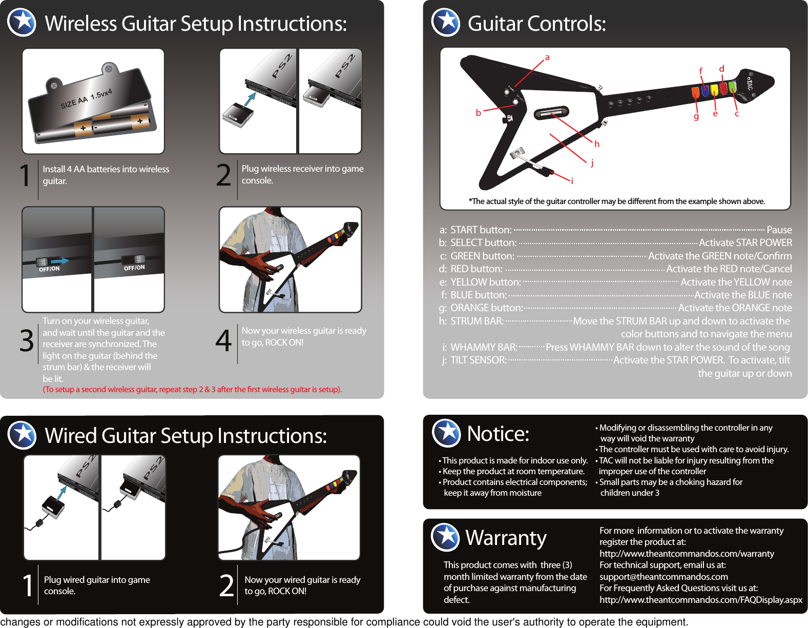 Warranty This product comes with  three (3) month limited warranty from the date of purchase against manufacturing defect.Notice:Wireless Guitar Setup Instructions:Install 4 AA batteries into wireless guitar. Plug wireless receiver into game console. Turn on your wireless guitar, and wait until the guitar and the receiver are synchronized. The light on the guitar (behind the strum bar) &amp; the receiver will be lit.  Now your wireless guitar is ready to go, ROCK ON!1234MEMORY CARD MEMORY CARD12PS2MEMORY CARD MEMORY CARD12PS2TACTAC+-+-+-BATTERIES+-SIZE AA  1.5vx4OFF/ONOFF/ONGuitar Controls:*The actual style of the guitar controller may be dierent from the example shown above.abcdefghjiPlug wired guitar into game console.Now your wired guitar is ready to go, ROCK ON!12MEMORY CARD MEMORY CARD12MEMORY CARD MEMORY CARD12PS2PS2Wired Guitar Setup Instructions:• This product is made for indoor use only.• Keep the product at room temperature.• Product contains electrical components;    keep it away from moisture• Modifying or disassembling the controller in any    way will void the warranty• The controller must be used with care to avoid injury.  • TAC will not be liable for injury resulting from the   improper use of the controller• Small parts may be a choking hazard for    children under 3For more  information or to activate the warranty  register the product at: http://www.theantcommandos.com/warrantyFor technical support, email us at: support@theantcommandos.comFor Frequently Asked Questions visit us at:http://www.theantcommandos.com/FAQDisplay.aspx(To setup a second wireless guitar, repeat step 2 &amp; 3 after the rst wireless guitar is setup).START button:SELECT button:GREEN button: RED button: YELLOW button: BLUE button: ORANGE button:STRUM BAR:WHAMMY BAR:TILT SENSOR: a:b:c:d:e: f:g:h: i:j:PauseActivate STAR POWERActivate the GREEN note/ConrmActivate the RED note/CancelActivate the YELLOW noteActivate the BLUE noteActivate the ORANGE noteMove the STRUM BAR up and down to activate the color buttons and to navigate the menuPress WHAMMY BAR down to alter the sound of the song Activate the STAR POWER.  To activate, tilt the guitar up or downchanges or modifications not expressly approved by the party responsible for compliance could void the user&apos;s authority to operate the equipment.