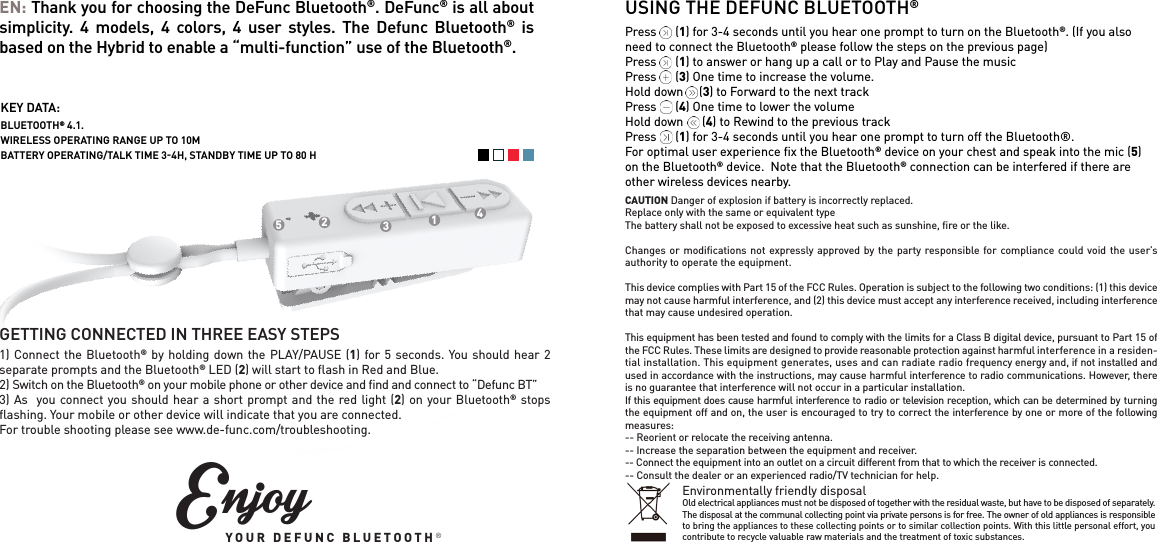 USING THE DEFUNC BLUETOOTH&reg;Press      (1) for 3-4 seconds until you hear one prompt to turn on the Bluetooth&reg;. (If you also need to connect the Bluetooth&reg; please follow the steps on the previous page)Press      (1) to answer or hang up a call or to Play and Pause the musicPress      (3) One time to increase the volume. Hold down     (3) to Forward to the next trackPress      (4) One time to lower the volumeHold down      (4) to Rewind to the previous trackPress      (1) for 3-4 seconds until you hear one prompt to turn off the Bluetooth&reg;.For optimal user experience ﬁx the Bluetooth&reg; device on your chest and speak into the mic (5) on the Bluetooth&reg; device.  Note that the Bluetooth&reg; connection can be interfered if there are other wireless devices nearby.  EN: Thank you for choosing the DeFunc Bluetooth&reg;. DeFunc&reg; is all about simplicity. 4 models, 4 colors, 4 user styles. The Defunc Bluetooth&reg; is based on the Hybrid to enable a &ldquo;multi-function&rdquo; use of the Bluetooth&reg;. GETTING CONNECTED IN THREE EASY STEPS1) Connect the Bluetooth&reg; by holding down the PLAY/PAUSE (1) for 5 seconds. You should hear 2 separate prompts and the Bluetooth&reg; LED (2) will start to ﬂash in Red and Blue. 2) Switch on the Bluetooth&reg; on your mobile phone or other device and ﬁnd and connect to &ldquo;Defunc BT&rdquo; 3) As  you connect you should hear a short prompt and the red light (2) on your Bluetooth&reg; stops ﬂashing. Your mobile or other device will indicate that you are connected.For trouble shooting please see www.de-func.com/troubleshooting.1234KEY DATA:BLUETOOTH&reg; 4.1. WIRELESS OPERATING RANGE UP TO 10M BATTERY OPERATING/TALK TIME 34H, STANDBY TIME UP TO 80 H5EnjoyYOUR DEFUNC BLUETOOTH&reg;CAUTION Danger of explosion if battery is incorrectly replaced.Replace only with the same or equivalent typeThe battery shall not be exposed to excessive heat such as sunshine, ﬁre or the like.Changes or modiﬁcations not expressly approved by the party responsible for compliance could void the user&rsquo;s authority to operate the equipment. This device complies with Part 15 of the FCC Rules. Operation is subject to the following two conditions: (1) this device may not cause harmful interference, and (2) this device must accept any interference received, including interference that may cause undesired operation. This equipment has been tested and found to comply with the limits for a Class B digital device, pursuant to Part 15 of the FCC Rules. These limits are designed to provide reasonable protection against harmful interference in a residen-tial installation. This equipment generates, uses and can radiate radio frequency energy and, if not installed and used in accordance with the instructions, may cause harmful interference to radio communications. However, there is no guarantee that interference will not occur in a particular installation.If this equipment does cause harmful interference to radio or television reception, which can be determined by turning the equipment off and on, the user is encouraged to try to correct the interference by one or more of the following measures:-- Reorient or relocate the receiving antenna.-- Increase the separation between the equipment and receiver.-- Connect the equipment into an outlet on a circuit different from that to which the receiver is connected.-- Consult the dealer or an experienced radio/TV technician for help.Environmentally friendly disposalOld electrical appliances must not be disposed of together with the residual waste, but have to be disposed of separately. The disposal at the communal collecting point via private persons is for free. The owner of old appliances is responsible to bring the appliances to these collecting points or to similar collection points. With this little personal effort, you contribute to recycle valuable raw materials and the treatment of toxic substances.