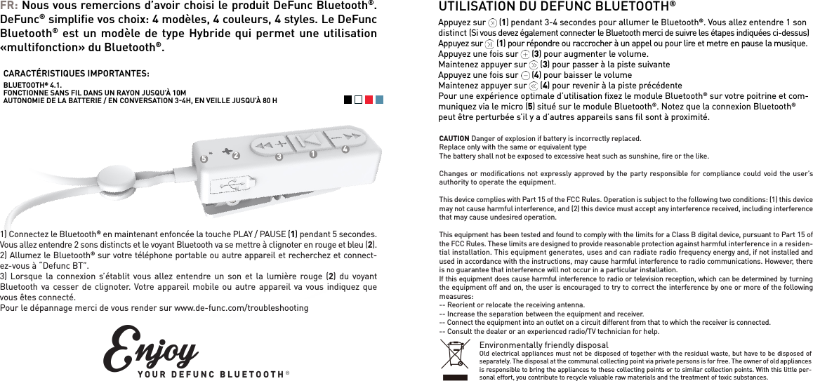 FR: Nous vous remercions d&rsquo;avoir choisi le produit DeFunc Bluetooth&reg;. DeFunc&reg; simpliﬁe vos choix: 4 mod&egrave;les, 4 couleurs, 4 styles. Le DeFunc Bluetooth&reg; est un mod&egrave;le de type Hybride qui permet une utilisation &laquo;multifonction&raquo; du Bluetooth&reg;. 1) Connectez le Bluetooth&reg; en maintenant enfonc&eacute;e la touche PLAY / PAUSE (1) pendant 5 secondes. Vous allez entendre 2 sons distincts et le voyant Bluetooth va se mettre &agrave; clignoter en rouge et bleu (2).2) Allumez le Bluetooth&reg; sur votre t&eacute;l&eacute;phone portable ou autre appareil et recherchez et connect-ez-vous &agrave; &ldquo;Defunc BT&rdquo;.3) Lorsque la connexion s&rsquo;&eacute;tablit vous allez entendre un son et la lumi&egrave;re rouge (2) du voyant Bluetooth va cesser de clignoter. Votre appareil mobile ou autre appareil va vous indiquez que vous &ecirc;tes connect&eacute;.Pour le d&eacute;pannage merci de vous render sur www.de-func.com/troubleshootingCARACT&Eacute;RISTIQUES IMPORTANTES:BLUETOOTH&reg; 4.1. FONCTIONNE SANS FIL DANS UN RAYON JUSQU&rsquo;&Agrave; 10MAUTONOMIE DE LA BATTERIE / EN CONVERSATION 34H, EN VEILLE JUSQU&rsquo;&Agrave; 80 HUTILISATION DU DEFUNC BLUETOOTH&reg;Appuyez sur      (1) pendant 3-4 secondes pour allumer le Bluetooth&reg;. Vous allez entendre 1 son distinct (Si vous devez &eacute;galement connecter le Bluetooth merci de suivre les &eacute;tapes indiqu&eacute;es ci-dessus)Appuyez sur       (1) pour r&eacute;pondre ou raccrocher &agrave; un appel ou pour lire et metre en pause la musique.Appuyez une fois sur      (3) pour augmenter le volume.Maintenez appuyer sur      (3) pour passer &agrave; la piste suivanteAppuyez une fois sur      (4) pour baisser le volumeMaintenez appuyer sur      (4) pour revenir &agrave; la piste pr&eacute;c&eacute;dentePour une exp&eacute;rience optimale d&rsquo;utilisation ﬁxez le module Bluetooth&reg; sur votre poitrine et com-muniquez via le micro (5) situ&eacute; sur le module Bluetooth&reg;. Notez que la connexion Bluetooth&reg; peut &ecirc;tre perturb&eacute;e s&rsquo;il y a d&rsquo;autres appareils sans ﬁl sont &agrave; proximit&eacute;.12345EnjoyYOUR DEFUNC BLUETOOTH&reg;CAUTION Danger of explosion if battery is incorrectly replaced.Replace only with the same or equivalent typeThe battery shall not be exposed to excessive heat such as sunshine, ﬁre or the like.Changes or modiﬁcations not expressly approved by the party responsible for compliance could void the user&rsquo;s authority to operate the equipment. This device complies with Part 15 of the FCC Rules. Operation is subject to the following two conditions: (1) this device may not cause harmful interference, and (2) this device must accept any interference received, including interference that may cause undesired operation. This equipment has been tested and found to comply with the limits for a Class B digital device, pursuant to Part 15 of the FCC Rules. These limits are designed to provide reasonable protection against harmful interference in a residen-tial installation. This equipment generates, uses and can radiate radio frequency energy and, if not installed and used in accordance with the instructions, may cause harmful interference to radio communications. However, there is no guarantee that interference will not occur in a particular installation.If this equipment does cause harmful interference to radio or television reception, which can be determined by turning the equipment off and on, the user is encouraged to try to correct the interference by one or more of the following measures:-- Reorient or relocate the receiving antenna.-- Increase the separation between the equipment and receiver.-- Connect the equipment into an outlet on a circuit different from that to which the receiver is connected.-- Consult the dealer or an experienced radio/TV technician for help.Environmentally friendly disposalOld electrical appliances must not be disposed of together with the residual waste, but have to be disposed of separately. The disposal at the communal collecting point via private persons is for free. The owner of old appliances is responsible to bring the appliances to these collecting points or to similar collection points. With this little per-sonal effort, you contribute to recycle valuable raw materials and the treatment of toxic substances.