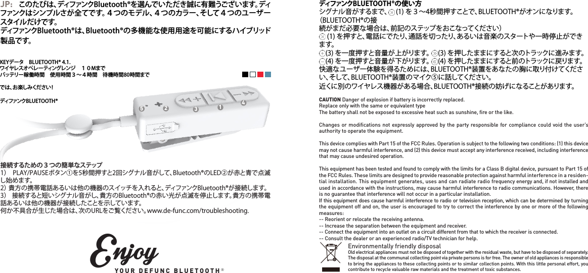 KEYデータ　BLUETOOTH&reg; 4.1.ワイヤレスオペレーティングレンジ　１０Mまでバッテリー稼働時間　使用時間３～４時間　待機時間80時間まででは、お楽しみください！ディファンクBLUETOOTH&reg;JP: このたびは、ディファンクBluetooth&reg;を選んでいただき誠に有難うございます。ディファンクはシンプルさが全てです。４つのモデル、４つのカラー、そして４つのユーザースタイルだけです。ディファンクBluetooth&reg;は、Bluetooth&reg;の多機能な使用用途を可能にするハイブリッド製 品で す。 接続するための３つの簡単なステップ1）  PLAY/PAUSEボタン①を5秒間押すと2回シグナル音がして、Bluetooth&reg;のLED②が赤と青で点滅し始めます。2） 貴方の携帯電話あるいは他の機器のスイッチを入れると、ディファンクBluetooth&reg;が接続します。3）  接続すると短いシグナル音がし、貴方のBluetooth&reg;の赤い光が点滅を停止します。貴方の携帯電話あるいは他の機器が接続したことを示しています。何か不具合が生じた場合は、次のURLをご覧ください。www.de-func.com/troubleshooting.12345EnjoyYOUR DEFUNC BLUETOOTH&reg;ディファンクBLUETOOTH&reg;の使い方シグナル音がするまで、     (1) を３～4秒間押すことで、BLUETOOTH&reg;がオンになります。（BLUETOOTH&reg;の接続がまだ必要な場合は、前記のステップをおこなってください）     (1) を押すと、電話にでたり、通話を切ったり、あるいは音楽のスタートや一時停止ができます。    (3) を一度押すと音量が上がります。     (3) を押したままにすると次のトラックに進みます。    (4) を一度押すと音量が下がります。     (4) を押したままにすると前のトラックに戻ります。快適なユーザー体験を得るためには、BLUETOOTH&reg;装置をあなたの胸に取り付けてください、そして、BLUETOOTH&reg;装置のマイク⑤に話してください。近くに別のワイヤレス機器がある場合、BLUETOOTH&reg;接続の妨げになることがあります。CAUTION Danger of explosion if battery is incorrectly replaced.Replace only with the same or equivalent typeThe battery shall not be exposed to excessive heat such as sunshine, ﬁre or the like.Changes or modiﬁcations not expressly approved by the party responsible for compliance could void the user&rsquo;s authority to operate the equipment. This device complies with Part 15 of the FCC Rules. Operation is subject to the following two conditions: (1) this device may not cause harmful interference, and (2) this device must accept any interference received, including interference that may cause undesired operation. This equipment has been tested and found to comply with the limits for a Class B digital device, pursuant to Part 15 of the FCC Rules. These limits are designed to provide reasonable protection against harmful interference in a residen-tial installation. This equipment generates, uses and can radiate radio frequency energy and, if not installed and used in accordance with the instructions, may cause harmful interference to radio communications. However, there is no guarantee that interference will not occur in a particular installation.If this equipment does cause harmful interference to radio or television reception, which can be determined by turning the equipment off and on, the user is encouraged to try to correct the interference by one or more of the following measures:-- Reorient or relocate the receiving antenna.-- Increase the separation between the equipment and receiver.-- Connect the equipment into an outlet on a circuit different from that to which the receiver is connected.-- Consult the dealer or an experienced radio/TV technician for help.Environmentally friendly disposalOld electrical appliances must not be disposed of together with the residual waste, but have to be disposed of separately. The disposal at the communal collecting point via private persons is for free. The owner of old appliances is responsible to bring the appliances to these collecting points or to similar collection points. With this little personal effort, you contribute to recycle valuable raw materials and the treatment of toxic substances.