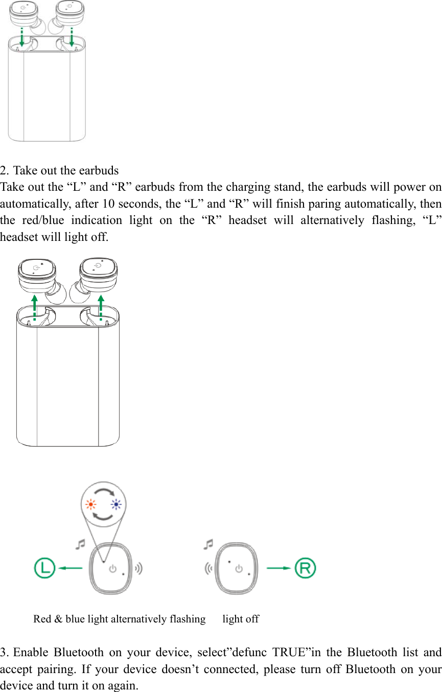   2. Take out the earbuds Take out the &ldquo;L&rdquo; and &ldquo;R&rdquo; earbuds from the charging stand, the earbuds will power on automatically, after 10 seconds, the &ldquo;L&rdquo; and &ldquo;R&rdquo; will finish paring automatically, then the  red/blue  indication  light  on  the  &ldquo;R&rdquo;  headset  will  alternatively  flashing,  &ldquo;L&rdquo; headset will light off.   Red &amp; blue light alternatively flashing      light off  3. Enable  Bluetooth  on  your  device,  select&rdquo;defunc  TRUE&rdquo;in  the  Bluetooth  list  and accept  pairing.  If  your  device  doesn&rsquo;t  connected,  please  turn  off  Bluetooth  on  your device and turn it on again. 