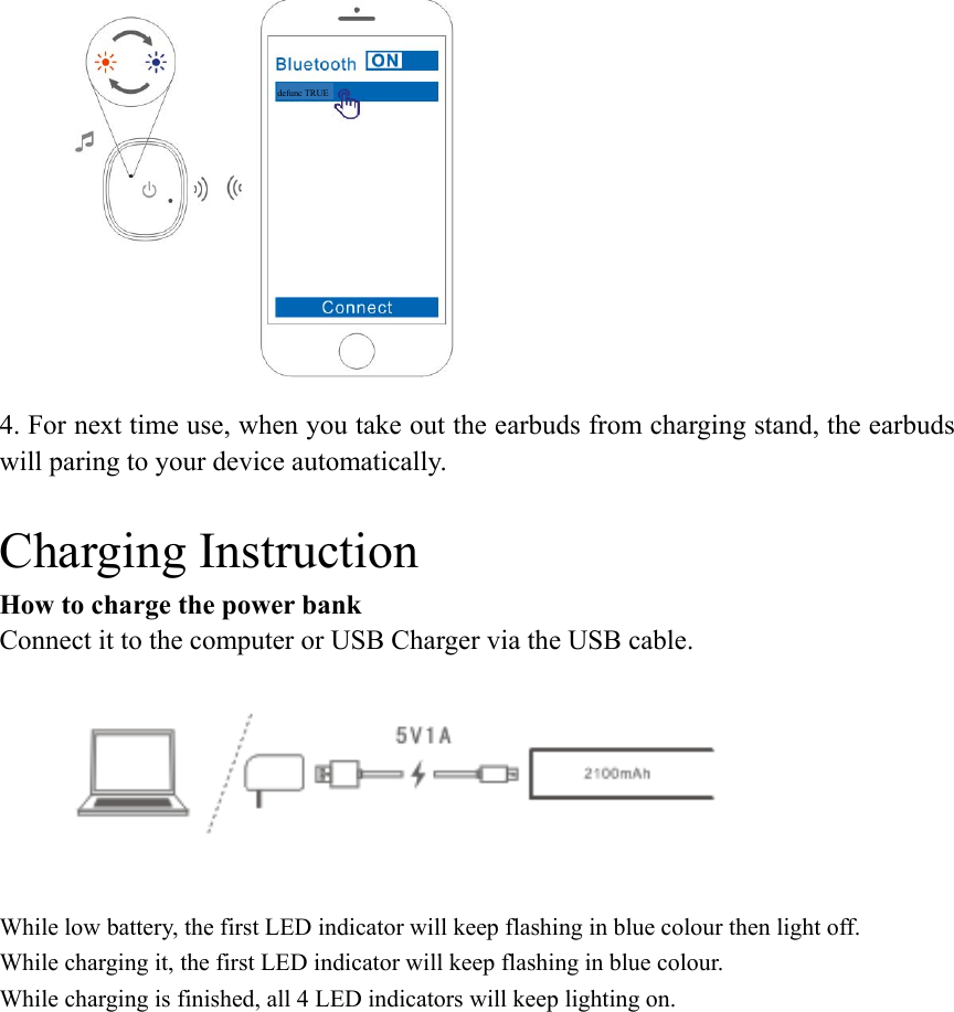  4. For next time use, when you take out the earbuds from charging stand, the earbuds will paring to your device automatically.  Charging Instruction How to charge the power bank Connect it to the computer or USB Charger via the USB cable.  While low battery, the first LED indicator will keep flashing in blue colour then light off. While charging it, the first LED indicator will keep flashing in blue colour. While charging is finished, all 4 LED indicators will keep lighting on. defunc TRUE   