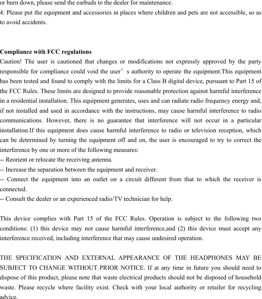 or burn down, please send the earbuds to the dealer for maintenance. 4: Please put the equipment and accessories in places where children and pets are not accessible, so as to avoid accidents.   Compliance with FCC regulations Caution!  The  user  is  cautioned  that  changes  or  modifications  not  expressly  approved  by  the  party responsible for compliance could void the user&rsquo;s authority to operate the equipment.This equipment has been tested and found to comply with the limits for a Class B digital device, pursuant to Part 15 of the FCC Rules. These limits are designed to provide reasonable protection against harmful interference in a residential installation. This equipment generates, uses and can radiate radio frequency energy and, if not installed and used in accordance with the instructions, may cause harmful interference to radio communications.  However,  there  is  no  guarantee  that  interference  will  not  occur  in  a  particular installation.If  this  equipment does  cause harmful  interference  to  radio  or  television  reception,  which can  be  determined by  turning  the  equipment  off and  on,  the user is encouraged to try to correct the interference by one or more of the following measures: -- Reorient or relocate the receiving antenna. -- Increase the separation between the equipment and receiver. --  Connect  the  equipment  into  an  outlet  on  a  circuit  different  from  that  to  which  the  receiver  is connected. -- Consult the dealer or an experienced radio/TV technician for help.  This  device  complies  with  Part  15  of  the  FCC  Rules.  Operation  is  subject  to  the  following  two conditions:  (1)  this  device  may  not  cause  harmful  interference,and  (2)  this  device  must  accept  any interference received, including interference that may cause undesired operation.  THE  SPECIFICATION  AND  EXTERNAL  APPEARANCE  OF  THE  HEADPHONES  MAY BE SUBJECT  TO  CHANGE  WITHOUT  PRIOR  NOTICE.  If  at  any  time  in  future  you  should  need  to dispose of this product, please note that waste electrical products should not be disposed of household waste.  Please  recycle  where  facility  exist.  Check  with  your  local  authority  or  retailer  for  recycling advice.                                  