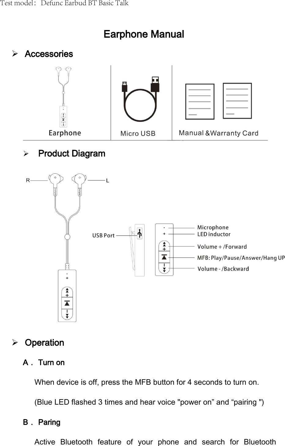 Earphone Manual AccessoriesProduct DiagramOperationA． Turn on When device is off, press the MFB button for 4 seconds to turn on. (Blue LED flashed 3 times and hear voice "power on&rdquo; and &ldquo;pairing ") B． Paring Active  Bluetooth  feature  of  your  phone  and  search  for  Bluetooth Test model：Defunc Earbud BT Basic Talk