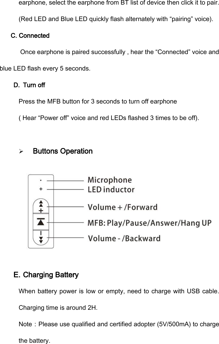 earphone, select the earphone from BT list of device then click it to pair. (Red LED and Blue LED quickly flash alternately with &ldquo;pairing&rdquo; voice). C. Connected    Once earphone is paired successfully , hear the &ldquo;Connected&rdquo; voice and blue LED flash every 5 seconds. D. Turn off Press the MFB button for 3 seconds to turn off earphone ( Hear &ldquo;Power off&rdquo; voice and red LEDs flashed 3 times to be off). Buttons OperationE. Charging Battery When battery power is low or empty, need to charge with USB cable. Charging time is around 2H. Note：Please use qualified and certified adopter (5V/500mA) to charge the battery. 
