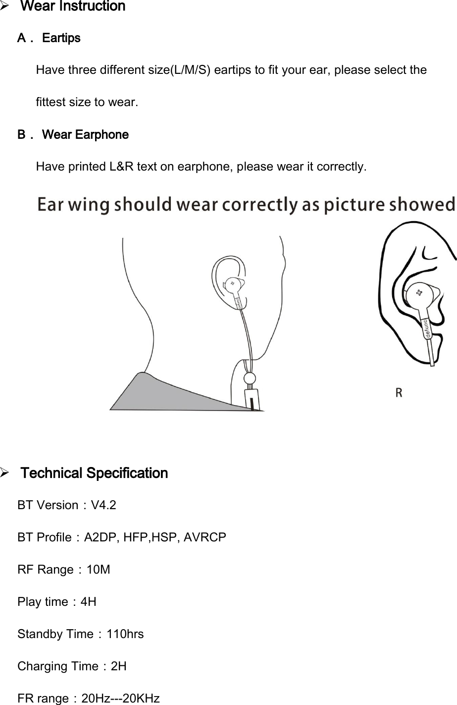 Wear InstructionA． Eartips Have three different size(L/M/S) eartips to fit your ear, please select the fittest size to wear. B． Wear Earphone Have printed L&amp;R text on earphone, please wear it correctly. Technical SpecificationBT Version：V4.2 BT Profile：A2DP, HFP,HSP, AVRCP RF Range：10M Play time：4H Standby Time：110hrs Charging Time：2H FR range：20Hz---20KHz FCCWarningStatementChanges ormodificationsnot expressly approved bythepartyresponsible forcompliancecouldvoidtheuser&rsquo;s authoritytooperate theequipment. Thisequipment hasbeentestedandfoundtocomplywiththelimitsforaClassBdigital device, pursuanttoPart15oftheFCCRules.Theselimitsare designedtoprovide reasonable protectionagainstharmfulinterferenceinaresidentialinstallation. Thisequipment generatesusesandcanradiateradiofrequencyenergyand,ifnotinstalledandusedinaccordancewiththe instructions,may causeharmfulinterferencetoradiocommunications.However,there isnoguaranteethat interference willnotoccurinaparticularinstallation. Ifthisequipment doescauseharmfulinterferencetoradioortelevisionreception,whichcanbedeterminedbyturningtheequipment off andon,theuserisencouragedtotrytocorrecttheinterferencebyoneormore ofthefollowingmeasures:‐‐ Reorientorrelocatethereceiving antenna.‐‐ Increasetheseparationbetweentheequipment andreceiver.‐ ‐receiverisConnecttheequipmentintoanoutletonacircuit differentfrom that towhichtheconnected.‐‐ Consultthedealeroranexperiencedradio/TVtechnicianforhelp.Thisdevice complieswithpart15oftheFCCRules.Operationissubjecttothefollowing twoconditions:(1)Thisdevice may notcauseharmfulinterference,and(2)thisdevicemust accept any interferencereceived,includinginterferencethatmay causeundesired operation.FCCWarningStatementChangesormodificationsnotexpresslyapprovedbythepartyresponsibleforcompliancecouldvoidtheuser&rsquo;sauthoritytooperatetheequipment.ThisequipmenthasbeentestedandfoundtocomplywiththelimitsforaClassBdigitaldevice,pursuanttoPart15oftheFCCRules.Theselimitsaredesignedtoprovidereasonableprotectionagainstharmfulinterferenceinaresidentialinstallation.Thisequipmentgeneratesusesandcanradiateradiofrequencyenergyand,ifnotinstalledandusedinaccordancewiththeinstructions,maycauseharmfulinterferencetoradiocommunications.However,thereisnoguaranteethatinterferencewillnotoccurinaparticularinstallation.Ifthisequipmentdoescauseharmfulinterferencetoradioortelevisionreception,whichcanbedeterminedbyturningtheequipmentoffandon,theuserisencouragedtotrytocorrecttheinterferencebyoneormoreofthefollowingmeasures:‐‐ Reorientorrelocatethereceivingantenna.‐‐ Increasetheseparationbetweentheequipmentandreceiver.‐ ‐receiverisConnecttheequipmentintoanoutletonacircuitdifferentfromthattowhichtheconnected.‐‐ Consultthedealeroranexperiencedradio/TVtechnicianforhelp.Thisdevicecomplieswithpart15oftheFCCRules.Operationissubjecttothefollowingtwoconditions:(1)Thisdevicemaynotcauseharmfulinterference,and(2)thisdevicemustacceptanyinterferencereceived,includinginterferencethatmaycauseundesiredoperation.
