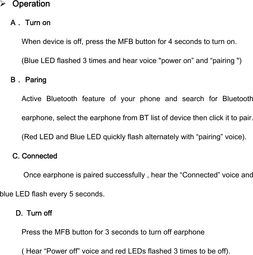  Operation A． Turn on   When device is off, press the MFB button for 4 seconds to turn on. (Blue LED flashed 3 times and hear voice "power on&rdquo; and &ldquo;pairing ") B． Paring Active  Bluetooth  feature  of  your  phone  and  search  for  Bluetooth earphone, select the earphone from BT list of device then click it to pair.   (Red LED and Blue LED quickly flash alternately with &ldquo;pairing&rdquo; voice). C. Connected    Once earphone is paired successfully , hear the &ldquo;Connected&rdquo; voice and blue LED flash every 5 seconds.   D. Turn off Press the MFB button for 3 seconds to turn off earphone   ( Hear &ldquo;Power off&rdquo; voice and red LEDs flashed 3 times to be off).         