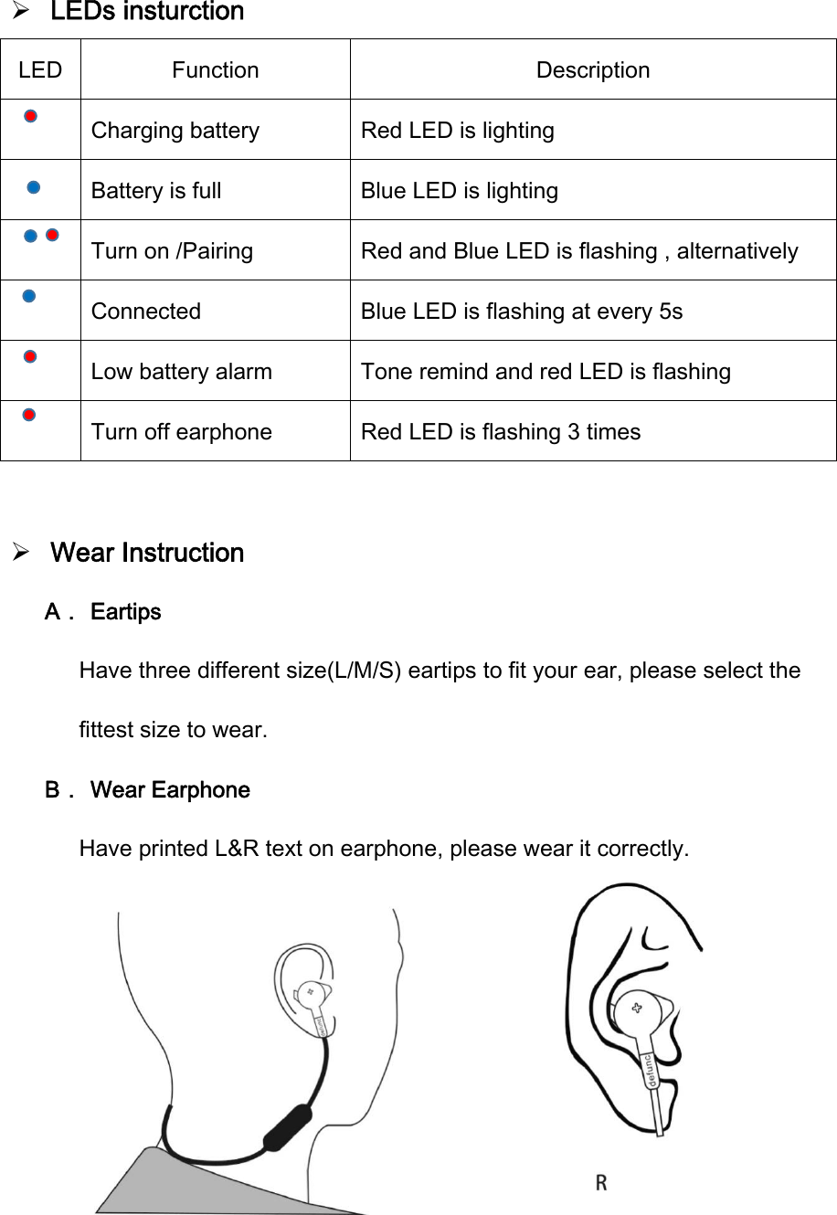  LEDs insturction           LED  Function  Description     Charging battery  Red LED is lighting     Battery is full  Blue LED is lighting     Turn on /Pairing  Red and Blue LED is flashing , alternatively       Connected  Blue LED is flashing at every 5s        Low battery alarm  Tone remind and red LED is flashing       Turn off earphone  Red LED is flashing 3 times   Wear Instruction A． Eartips Have three different size(L/M/S) eartips to fit your ear, please select the fittest size to wear. B． Wear Earphone Have printed L&amp;R text on earphone, please wear it correctly.     