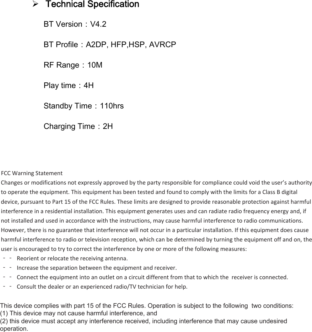Technical SpecificationBT Version：V4.2 BT Profile：A2DP, HFP,HSP, AVRCP RF Range：10M Play time：4H Standby Time：110hrs Charging Time：2H &amp;tĂƌŶŝŶŐ^ƚĂƚĞŵĞŶƚŚĂŶŐĞƐŽƌŵŽĚŝĨŝĐĂƚŝŽŶƐŶŽƚĞǆƉƌĞƐƐůǇĂƉƉƌŽǀĞĚďǇƚŚĞƉĂƌƚǇƌĞƐƉŽŶƐŝďůĞĨŽƌĐŽŵƉůŝĂŶĐĞĐŽƵůĚǀŽŝĚƚŚĞƵƐĞƌ͛ƐĂƵƚŚŽƌŝƚǇƚŽŽƉĞƌĂƚĞƚŚĞĞƋƵŝƉŵĞŶƚ͘dŚŝƐĞƋƵŝƉŵĞŶƚŚĂƐďĞĞŶƚĞƐƚĞĚĂŶĚĨŽƵŶĚƚŽĐŽŵƉůǇǁŝƚŚƚŚĞůŝŵŝƚƐĨŽƌĂůĂƐƐĚŝŐŝƚĂůĚĞǀŝĐĞ͕ƉƵƌƐƵĂŶƚƚŽWĂƌƚϭϱŽĨƚŚĞ&amp;ZƵůĞƐ͘dŚĞƐĞůŝŵŝƚƐĂƌĞĚĞƐŝŐŶĞĚƚŽƉƌŽǀŝĚĞƌĞĂƐŽŶĂďůĞƉƌŽƚĞĐƚŝŽŶĂŐĂŝŶƐƚŚĂƌŵĨƵůŝŶƚĞƌĨĞƌĞŶĐĞŝŶĂƌĞƐŝĚĞŶƚŝĂůŝŶƐƚĂůůĂƚŝŽŶ͘dŚŝƐĞƋƵŝƉŵĞŶƚŐĞŶĞƌĂƚĞƐƵƐĞƐĂŶĚĐĂŶƌĂĚŝĂƚĞƌĂĚŝŽĨƌĞƋƵĞŶĐǇĞŶĞƌŐǇĂŶĚ͕ŝĨŶŽƚŝŶƐƚĂůůĞĚĂŶĚƵƐĞĚŝŶĂĐĐŽƌĚĂŶĐĞǁŝƚŚƚŚĞŝŶƐƚƌƵĐƚŝŽŶƐ͕ŵĂǇĐĂƵƐĞŚĂƌŵĨƵůŝŶƚĞƌĨĞƌĞŶĐĞƚŽƌĂĚŝŽĐŽŵŵƵŶŝĐĂƚŝŽŶƐ͘,ŽǁĞǀĞƌ͕ƚŚĞƌĞŝƐŶŽŐƵĂƌĂŶƚĞĞƚŚĂƚŝŶƚĞƌĨĞƌĞŶĐĞǁŝůůŶŽƚŽĐĐƵƌŝŶĂƉĂƌƚŝĐƵůĂƌŝŶƐƚĂůůĂƚŝŽŶ͘/ĨƚŚŝƐĞƋƵŝƉŵĞŶƚĚŽĞƐĐĂƵƐĞŚĂƌŵĨƵůŝŶƚĞƌĨĞƌĞŶĐĞƚŽƌĂĚŝŽŽƌƚĞůĞǀŝƐŝŽŶƌĞĐĞƉƚŝŽŶ͕ǁŚŝĐŚĐĂŶďĞĚĞƚĞƌŵŝŶĞĚďǇƚƵƌŶŝŶŐƚŚĞĞƋƵŝƉŵĞŶƚŽĨĨĂŶĚŽŶ͕ƚŚĞƵƐĞƌŝƐĞŶĐŽƵƌĂŐĞĚƚŽƚƌǇƚŽĐŽƌƌĞĐƚƚŚĞŝŶƚĞƌĨĞƌĞŶĐĞďǇŽŶĞŽƌŵŽƌĞŽĨƚŚĞĨŽůůŽǁŝŶŐŵĞĂƐƵƌĞƐ͗ϋϋZĞŽƌŝĞŶƚŽƌƌĞůŽĐĂƚĞƚŚĞƌĞĐĞŝǀŝŶŐĂŶƚĞŶŶĂ͘ϋϋ/ŶĐƌĞĂƐĞƚŚĞƐĞƉĂƌĂƚŝŽŶďĞƚǁĞĞŶƚŚĞĞƋƵŝƉŵĞŶƚĂŶĚƌĞĐĞŝǀĞƌ͘ϋϋŽŶŶĞĐƚƚŚĞĞƋƵŝƉŵĞŶƚŝŶƚŽĂŶŽƵƚůĞƚŽŶĂĐŝƌĐƵŝƚĚŝĨĨĞƌĞŶƚĨƌŽŵƚŚĂƚƚŽǁŚŝĐŚƚŚĞƌĞĐĞŝǀĞƌŝƐĐŽŶŶĞĐƚĞĚ͘ϋϋŽŶƐƵůƚƚŚĞĚĞĂůĞƌŽƌĂŶĞǆƉĞƌŝĞŶĐĞĚƌĂĚŝŽͬdsƚĞĐŚŶŝĐŝĂŶĨŽƌŚĞůƉ͘7KLVGHYLFHFRPSOLHVZLWKSDUWRIWKH)&amp;&amp;5XOHV2SHUDWLRQLVVXEMHFWWRWKHIROORZLQJWZRFRQGLWLRQV7KLVGHYLFHPD\QRWFDXVHKDUPIXOLQWHUIHUHQFHDQGWKLVGHYLFHPXVWDFFHSWDQ\LQWHUIHUHQFHUHFHLYHGLQFOXGLQJLQWHUIHUHQFHWKDWPD\FDXVHXQGHVLUHGRSHUDWLRQ