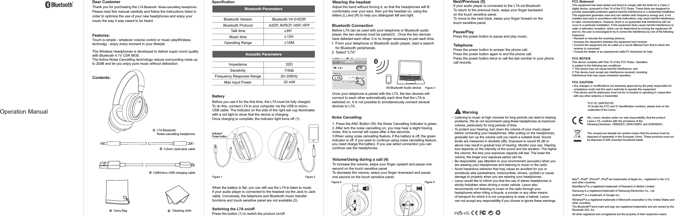 We, Lezun, declare under our sole responsibility, that the product Lezun L7A, confirms with the provisions of the following Directives: 1999/5/EC; 2004/108/EC and 2006/95/EC.The crossed-out wheelie bin symbol means that the product must be disposed of separately in the European Union. These products must not be disposed of with unsorted household waste.FCC ID: 2AKFED105To locate the FCC and IC identification numbers, please look on the underside of the Lezun. BatteryBefore you use it for the first time, the L7A must be fully charged. To do this, connect L7A to your computer via the USB to micro-USB cable. The indicator on the side of the right ear cup illuminates with a red light to show that the device is charging. Once charging is complete, the indicator light turns off (1).When the battery is flat, you can still use the L7A to listen to music if your audio player is connected to the headset via the Jack to Jack cable. Conversely, the telephone and Bluetooth music transfer functions and touch sensitive panel are not available (2).Switching the L7A on/offPress the button (1) to switch the product on/off.Wearing the headsetAdjust the band without forcing it, so that the headphones will fit comfortably over your ears, then put the headset on, using the letters (L) and (R) to help you distinguish left and right. Bluetooth ConnectionBefore L7A can be used with your telephone or Bluetooth audio player, the two devices must be paired(3) . Once the two devices have detected each other, it is no longer necessary to pair each time.1. From your telephone or Bluetooth audio player, start a search     for Bluetooth peripherals.2. Select &ldquo;L7A&rdquo;Once your telephone is paired with the L7A, the two devices will connect to each other automatically each time that the L7A is switched on. It is not possible to simultaneously connect several devices to L7A.All Bluetooth Audio deviceListening to music at high volumes for long periods can lead to hearing problems. We do not recommend using these headphones at maximum volume, particularly for long periods of time.To protect your hearing, turn down the volume of your music player before connecting your headphones. After putting on the headphones, gradually turn up the volume until you reach a suitable level. Sound levels are measured in decibels (dB). Exposure to sound 85 dB or above may result in gradual loss of hearing. Monitor your use. Hearing loss depends on the intensity of the sound and the duration. The higher the volume, the less your exposure capacity will last. The lower the volume, the longer your exposure period can be.Be responsible: pay attention to your environment (acoustic) when you are wearing your headphones and listening to music or the radio.Avoid hazardous behavior that may cause an accident for you or somebody else (pedestrians, motorcyclists, drivers, cyclists) or cause damage to property when you are wearing your headphones.Lezun would like to inform you that the use of stereo headphones is strictly forbidden when driving a motor vehicle. Lezun also recommends not listening to music or the radio through your headphones when riding a bicycle, a scooter or any other means of transport for which it is not compulsory to wear a helmet. Lezun can not accept any responsibility if you choose to ignore these warnings.WarningVolume/Using during a call (4)To increase the volume, swipe your finger upward and pause one second on the touch sensitive panel. To decrease the volume, swipe your finger downward and pause one second on the touch sensitive panel.Next/Previous (5)If your audio player is connected to the L7A via Bluetooth:To return to the previous track, swipe your finger backward on the touch sensitive panel.To move to the next track, swipe your finger forward on the touch sensitive panel.Pause/PlayPress the power button to pause and play music.TelephonePress the power button to answer the phone call.Press the power button again to end the phone call.Press the power button twice to call the last number in your phone call records.&reg;  &reg;  &reg;  &reg;Mac , iPad , iPhone , iPod  are trademarks of Apple Inc., registered in the U.S. and other countries.&reg;BlackBerry  is a registered trademark of Research in Motion Limited. Samsung is a registered trademark of Samsung Electronics Co., Ltd.TMAndroid   is a trademark of Google Inc.&reg;Windows  is a registered trademark of Microsoft corporation in the United States and other countries.&reg;The Bluetooth  word mark and logo are registered trademarks and are owned by theBluetooth SIG, Inc.  All other registered and unregistered are the property of their respective owers. FCC StatementThis equipment has been tested and found to comply with the limits for a Class C digital device, pursuant to Part 15 of the FCC Rules. These limits are designed to provide reasonable protection against harmful interference in a residential installation. This equipment generates uses and can radiate radio frequency energy and, if not installed and used in accordance with the instructions, may cause harmful interference to radio communications. However, there is no guarantee that interference will not occur in a particular installation. If this equipment does cause harmful interference to radio or television reception, which can be determined by turning the equipment off and on, the user is encouraged to try to correct the interference by one of the following measures:&bull; Reorient or relocate the receiving antenna.&bull; Increase the separation between the equipment and receiver.&bull; Connect the equipment into an outlet on a circuit different from that to which the   receiver is connected.&bull; Consult the dealer or an experienced radio/TV technician for help.FCC NOTICEThis device complies with Part 15 of the FCC Rules. Operationis subject to the following two conditions:1 This device may not cause harmful interference, and2 This device must accept any interference received, includinginterference that may cause undesired operation.FCC CAUTION&bull; Any changes or modifications not expressly approved by the party responsible for   compliance could void the user&lsquo;s authority to operate this equipment.&bull; This device and its antenna(s) must not be co-located or operating in conjunction   with any other antenna or transmitter.Contents:L7A Bluetooth Noise-cancelling headphone Features:Touch is simple - whatever volume control or music playWireless technolgy - enjoy every moment in your lifestyleThe Wireless Headphones is developed to deliver super roundqualitywith Bluetooth 4.1V CSR 8635.The Active Noise Cancelling technology reduce surroundingnosie up to 20dB and let you enjoy pure music without distraction.Dear CustomerThank you for purchasing the L7A Bluetooth Noise-cancelling headphone .Please read this manual carefully and follow the instructions listed in order to optimize the use of your new headphones and enjoy your music the way it was meant to be heard.3.5mm Jack/Jack cable2USB/mirco USB charging cable3Carry Bag Cleaning cloth45Figure 1 Figure 2Figure 3Figure 4 Figure 5Operation ManualL7ASpecificationBluetooth VersionBluetooth ProtocolTalk timeMusic timeOperating RangeBluetooth V4.0+EDRA2DP, AVRCP, HSP, HFP &ge;8H &ge;12H&le;10MImpedance 32&Omega;Senstivity 116dbFrequency Response RangeMax Input Power20~20KHz20 mWBluetooth ParametersAcoustic ParametersIndicator/Power button11. Press the ANC Button ON, the Noise Cancelling Indicator is green.2. After turn the noise cancelling on, you may hear a slight hissing noise, this is normal`will ceaseafter a few seconds.3.When using noise cancelling feature, if the battery is off, the greenindicator is off, if you want tocontinueusing noise cancelling feature, you need charge the battery. If you use wired connection you can continue use theheadphones.Noise Cancelling:
