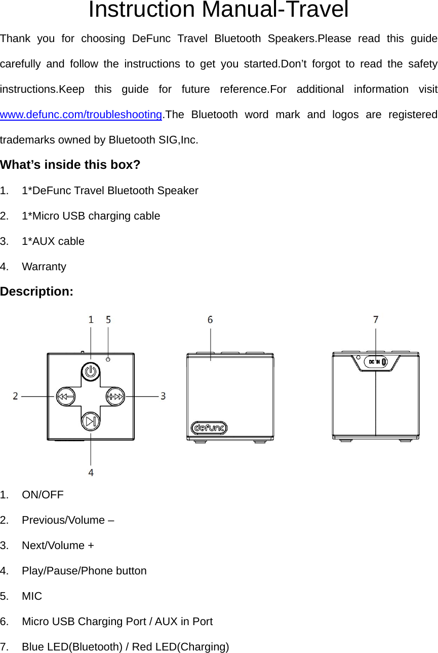 Instruction Manual-Travel Thank you for choosing DeFunc Travel Bluetooth Speakers.Please read this guide carefully and follow the instructions to get you started.Don&rsquo;t forgot to read the safety instructions.Keep this guide for future reference.For additional information visit www.defunc.com/troubleshooting.The Bluetooth word mark and logos are registered trademarks owned by Bluetooth SIG,Inc. What&rsquo;s inside this box? 1.  1*DeFunc Travel Bluetooth Speaker 2.  1*Micro USB charging cable 3. 1*AUX cable 4. Warranty Description:        1. ON/OFF  2. Previous/Volume &ndash; 3. Next/Volume +  4. Play/Pause/Phone button 5. MIC 6.  Micro USB Charging Port / AUX in Port 7.  Blue LED(Bluetooth) / Red LED(Charging)    