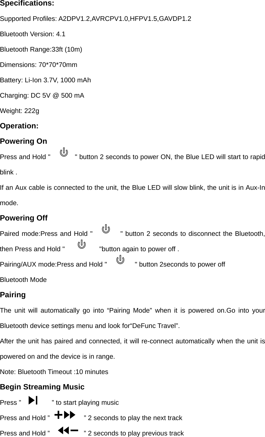 Specifications: Supported Profiles: A2DPV1.2,AVRCPV1.0,HFPV1.5,GAVDP1.2 Bluetooth Version: 4.1 Bluetooth Range:33ft (10m) Dimensions: 70*70*70mm Battery: Li-Ion 3.7V, 1000 mAh Charging: DC 5V @ 500 mA Weight: 222g Operation: Powering On Press and Hold "      " button 2 seconds to power ON, the Blue LED will start to rapid blink . If an Aux cable is connected to the unit, the Blue LED will slow blink, the unit is in Aux-In mode. Powering Off Paired mode:Press and Hold "     " button 2 seconds to disconnect the Bluetooth, then Press and Hold "            "button again to power off . Pairing/AUX mode:Press and Hold "        " button 2seconds to power off Bluetooth Mode Pairing The unit will automatically go into &ldquo;Pairing Mode&rdquo; when it is powered on.Go into your Bluetooth device settings menu and look for&ldquo;DeFunc Travel&rdquo;. After the unit has paired and connected, it will re-connect automatically when the unit is powered on and the device is in range. Note: Bluetooth Timeout :10 minutes Begin Streaming Music Press &rdquo;            &rdquo; to start playing music Press and Hold &rdquo;      &rdquo; 2 seconds to play the next track Press and Hold &rdquo;      &rdquo; 2 seconds to play previous track 