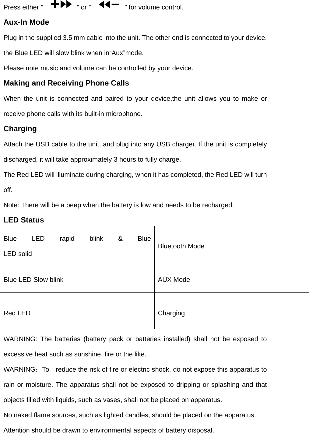 Press either &rdquo;      &rdquo; or &rdquo;      &rdquo; for volume control. Aux-In Mode Plug in the supplied 3.5 mm cable into the unit. The other end is connected to your device. the Blue LED will slow blink when in&ldquo;Aux&rdquo;mode. Please note music and volume can be controlled by your device. Making and Receiving Phone Calls When the unit is connected and paired to your device,the unit allows you to make or receive phone calls with its built-in microphone. Charging Attach the USB cable to the unit, and plug into any USB charger. If the unit is completely discharged, it will take approximately 3 hours to fully charge. The Red LED will illuminate during charging, when it has completed, the Red LED will turn off. Note: There will be a beep when the battery is low and needs to be recharged. LED Status Blue LED rapid blink &amp; Blue LED solid  Bluetooth Mode Blue LED Slow blink  AUX Mode   Red LED  Charging WARNING: The batteries (battery pack or batteries installed) shall not be exposed to excessive heat such as sunshine, fire or the like. WARNING：To    reduce the risk of fire or electric shock, do not expose this apparatus to rain or moisture. The apparatus shall not be exposed to dripping or splashing and that objects filled with liquids, such as vases, shall not be placed on apparatus. No naked flame sources, such as lighted candles, should be placed on the apparatus. Attention should be drawn to environmental aspects of battery disposal. 