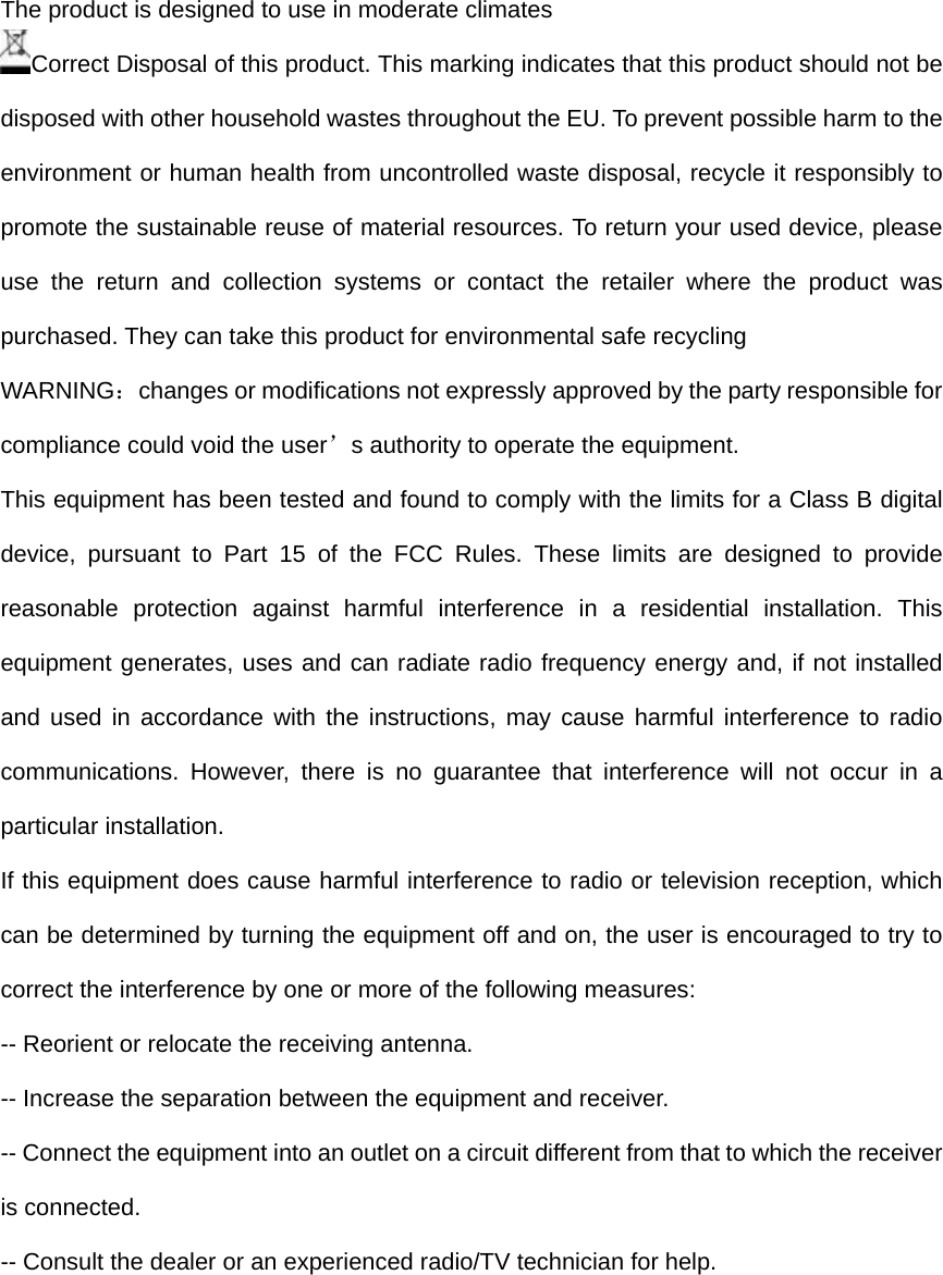 The product is designed to use in moderate climates Correct Disposal of this product. This marking indicates that this product should not be disposed with other household wastes throughout the EU. To prevent possible harm to the environment or human health from uncontrolled waste disposal, recycle it responsibly to promote the sustainable reuse of material resources. To return your used device, please use the return and collection systems or contact the retailer where the product was purchased. They can take this product for environmental safe recycling WARNING：changes or modifications not expressly approved by the party responsible for compliance could void the user&rsquo;s authority to operate the equipment.  This equipment has been tested and found to comply with the limits for a Class B digital device, pursuant to Part 15 of the FCC Rules. These limits are designed to provide reasonable protection against harmful interference in a residential installation. This equipment generates, uses and can radiate radio frequency energy and, if not installed and used in accordance with the instructions, may cause harmful interference to radio communications. However, there is no guarantee that interference will not occur in a particular installation. If this equipment does cause harmful interference to radio or television reception, which can be determined by turning the equipment off and on, the user is encouraged to try to correct the interference by one or more of the following measures: -- Reorient or relocate the receiving antenna. -- Increase the separation between the equipment and receiver. -- Connect the equipment into an outlet on a circuit different from that to which the receiver is connected. -- Consult the dealer or an experienced radio/TV technician for help.      