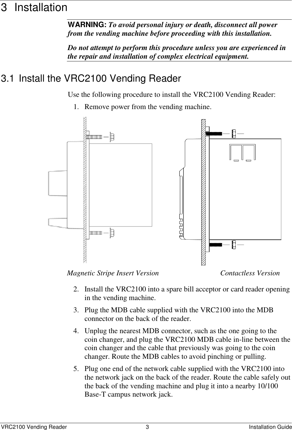  VRC2100 Vending Reader  3  Installation Guide 3  Installation  WARNING: To avoid personal injury or death, disconnect all power from the vending machine before proceeding with this installation. Do not attempt to perform this procedure unless you are experienced in the repair and installation of complex electrical equipment. 3.1 Install the VRC2100 Vending Reader Use the following procedure to install the VRC2100 Vending Reader:  1. Remove power from the vending machine.                              Magnetic Stripe Insert Version                                 Contactless Version 2. Install the VRC2100 into a spare bill acceptor or card reader opening in the vending machine. 3. Plug the MDB cable supplied with the VRC2100 into the MDB connector on the back of the reader. 4. Unplug the nearest MDB connector, such as the one going to the coin changer, and plug the VRC2100 MDB cable in-line between the coin changer and the cable that previously was going to the coin changer. Route the MDB cables to avoid pinching or pulling. 5. Plug one end of the network cable supplied with the VRC2100 into the network jack on the back of the reader. Route the cable safely out the back of the vending machine and plug it into a nearby 10/100 Base-T campus network jack. 