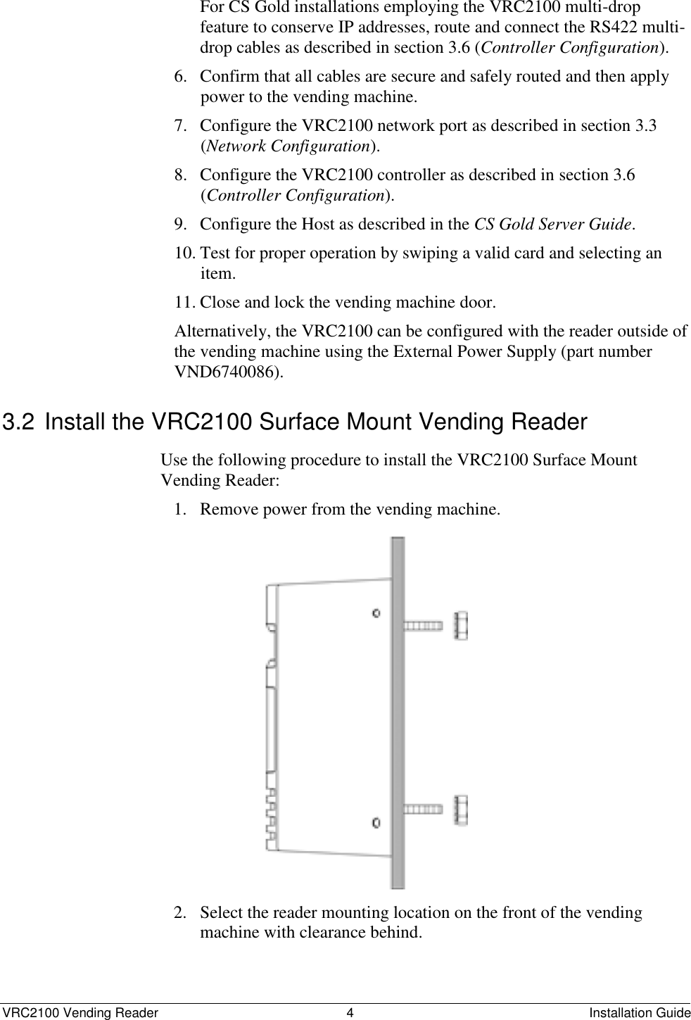  VRC2100 Vending Reader  4  Installation Guide For CS Gold installations employing the VRC2100 multi-drop feature to conserve IP addresses, route and connect the RS422 multi-drop cables as described in section 3.6 (Controller Configuration). 6. Confirm that all cables are secure and safely routed and then apply power to the vending machine. 7. Configure the VRC2100 network port as described in section 3.3 (Network Configuration). 8. Configure the VRC2100 controller as described in section 3.6 (Controller Configuration). 9. Configure the Host as described in the CS Gold Server Guide. 10. Test for proper operation by swiping a valid card and selecting an item. 11. Close and lock the vending machine door. Alternatively, the VRC2100 can be configured with the reader outside of the vending machine using the External Power Supply (part number VND6740086). 3.2 Install the VRC2100 Surface Mount Vending Reader Use the following procedure to install the VRC2100 Surface Mount Vending Reader:  1. Remove power from the vending machine.                 2. Select the reader mounting location on the front of the vending machine with clearance behind.  