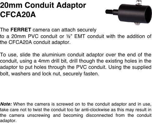 20mm Conduit Adaptor CFCA20A  The FERRET camera can attach securely to  a 20mm  PVC  conduit or  &frac12;&rdquo;  EMT  conduit  with the  addition  of the CFCA20A conduit adaptor.   To use, slide the  aluminium  conduit adaptor  over  the end  of the conduit, using a 4mm drill bit, drill though the existing holes in the adaptor to put holes through the PVC conduit. Using the supplied bolt, washers and lock nut, securely fasten.     Note: When the camera is screwed on to the conduit adaptor and in use, take care not to twist the conduit too far anti-clockwise as this may result in the  camera  unscrewing  and  becoming  disconnected  from  the  conduit adaptor.