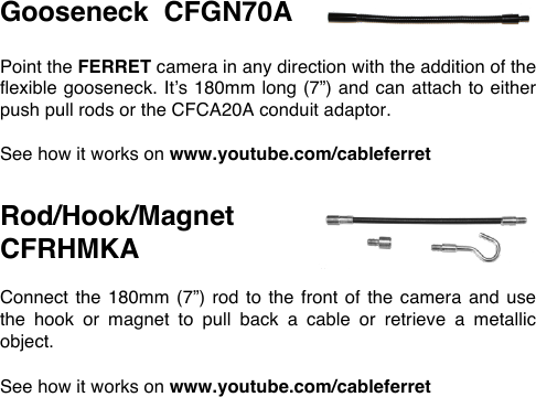 Gooseneck  CFGN70A  Point the FERRET camera in any direction with the addition of the flexible gooseneck. It&rsquo;s 180mm long (7&rdquo;) and can attach to either push pull rods or the CFCA20A conduit adaptor.  See how it works on www.youtube.com/cableferret   Rod/Hook/Magnet   CFRHMKA  Connect the 180mm  (7&rdquo;) rod to  the front of  the camera and  use the  hook  or  magnet  to  pull  back  a  cable  or  retrieve  a  metallic object.  See how it works on www.youtube.com/cableferret 