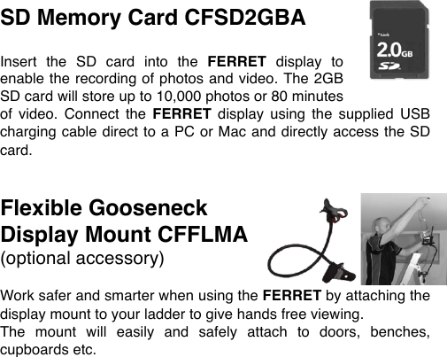 SD Memory Card CFSD2GBA  Insert  the  SD  card  into  the  FERRET display  to enable the recording of photos and video. The 2GB SD card will store up to 10,000 photos or 80 minutes of  video.  Connect  the  FERRET display  using  the  supplied  USB charging cable direct to a PC or Mac and directly access the SD card.   Flexible Gooseneck Display Mount CFFLMA (optional accessory)  Work safer and smarter when using the FERRET by attaching the display mount to your ladder to give hands free viewing.  The  mount  will  easily  and  safely  attach  to  doors,  benches, cupboards etc. 