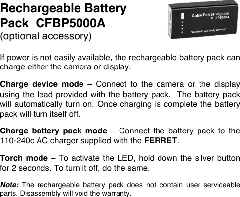 Rechargeable Battery Pack  CFBP5000A (optional accessory)  If power is not easily available, the rechargeable battery pack can charge either the camera or display.  Charge  device  mode  &ndash;  Connect  to  the  camera  or  the  display using the  lead  provided with the battery pack.  The battery pack will automatically turn on.  Once charging  is  complete the  battery pack will turn itself off.  Charge  battery  pack  mode  &ndash;  Connect  the  battery  pack  to  the 110-240c AC charger supplied with the FERRET.   Torch mode &ndash; To activate the LED, hold down the silver button for 2 seconds. To turn it off, do the same.  Note: The  rechargeable  battery  pack  does  not  contain  user  serviceable parts. Disassembly will void the warranty. 